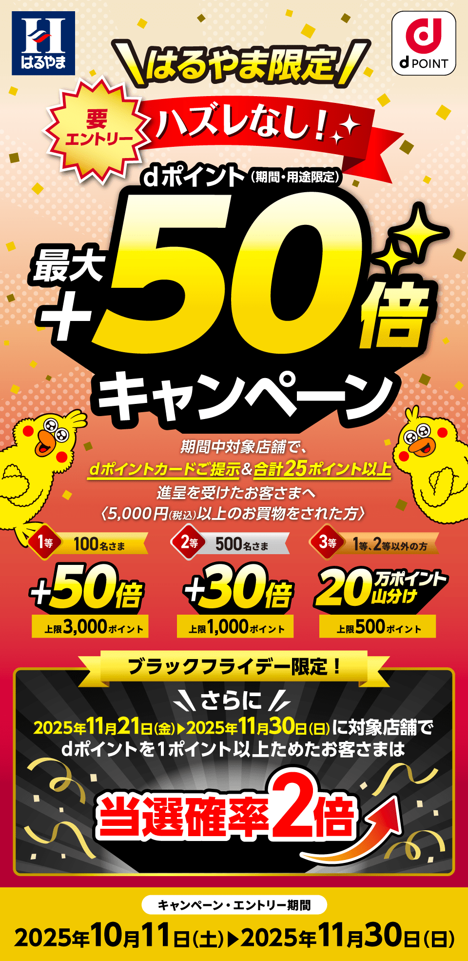 はるやま dポイントクラブ はるやま限定 要エントリー ハズレなし！dポイント（期間・用途限定）最大＋50倍キャンペーン 期間中対象店舗で、dポイントカードご提示＆合計25ポイント以上進呈を受けたお客さまへ〈※5,000円（税込）以上のお買物をされた方〉1等：50倍×100名さま（進呈上限：3,000ポイント／人）2等：30倍×500名さま（進呈上限：1,000ポイント／人）3等：20万ポイント山分け×1等・2等以外のお客さま（進呈上限：500ポイント／人）ブラックフライデー限定！さらに2025年11月21日（金）～2025年11月30日（日）に対象店舗でdポイントを1ポイント以上ためたお客さまは当選確率2倍 キャンペーン・エントリー期間：2025年10月11日（土）～2025年11月30日（日）