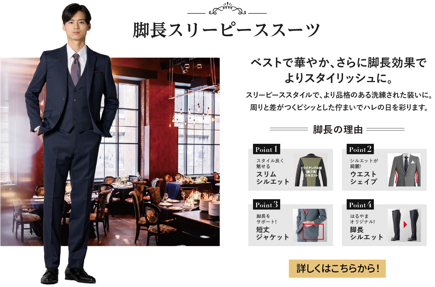 脚長スリーピーススーツ ベストで華やか、さらに脚長効果でよりスタイリッシュに。 スリーピーススタイルで、より品格のある洗練された装いに。周りと差がつくビシッとした佇まいでハレの日を彩ります。