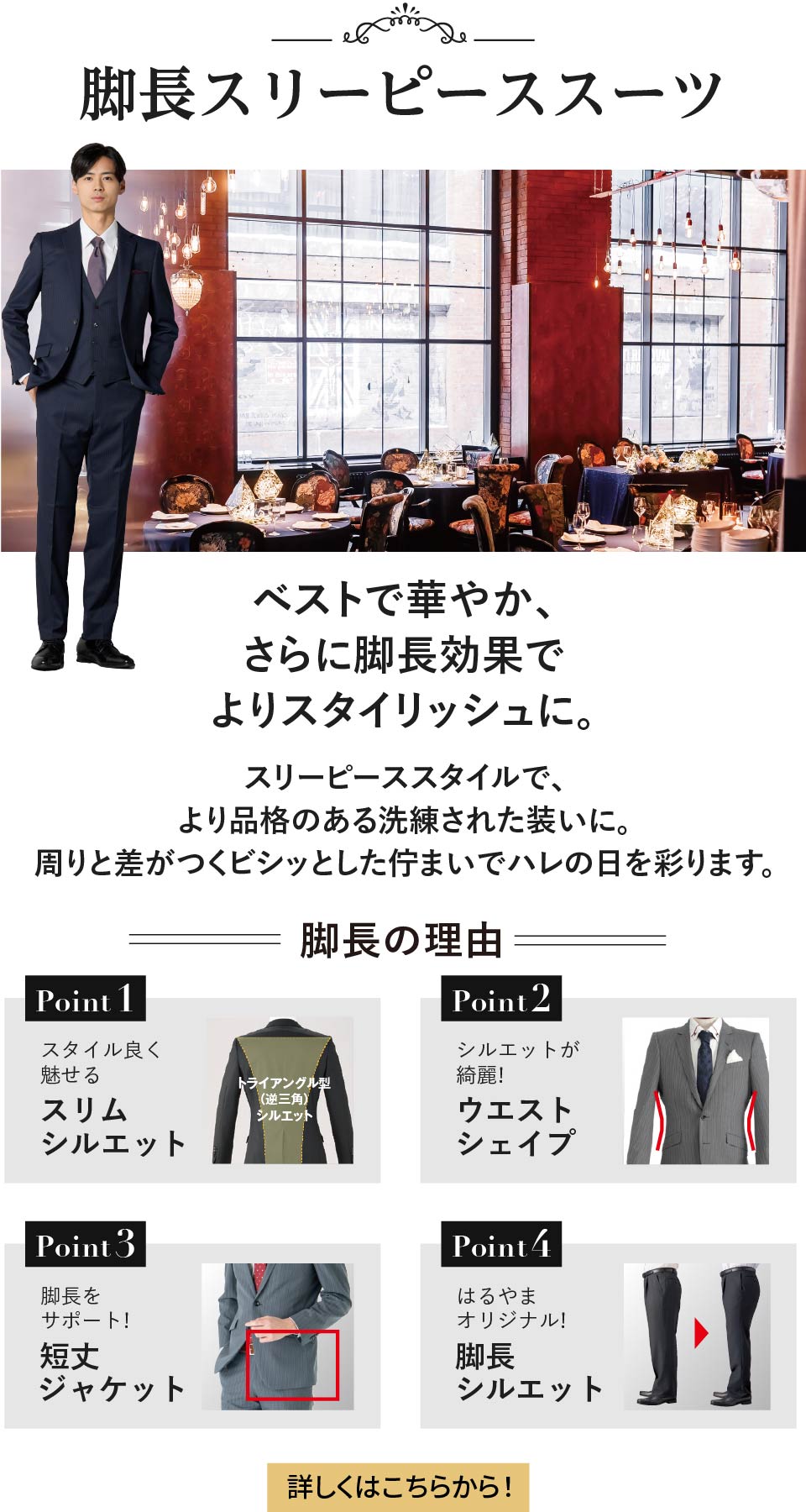 脚長スリーピーススーツ ベストで華やか、さらに脚長効果でよりスタイリッシュに。 スリーピーススタイルで、より品格のある洗練された装いに。周りと差がつくビシッとした佇まいでハレの日を彩ります。