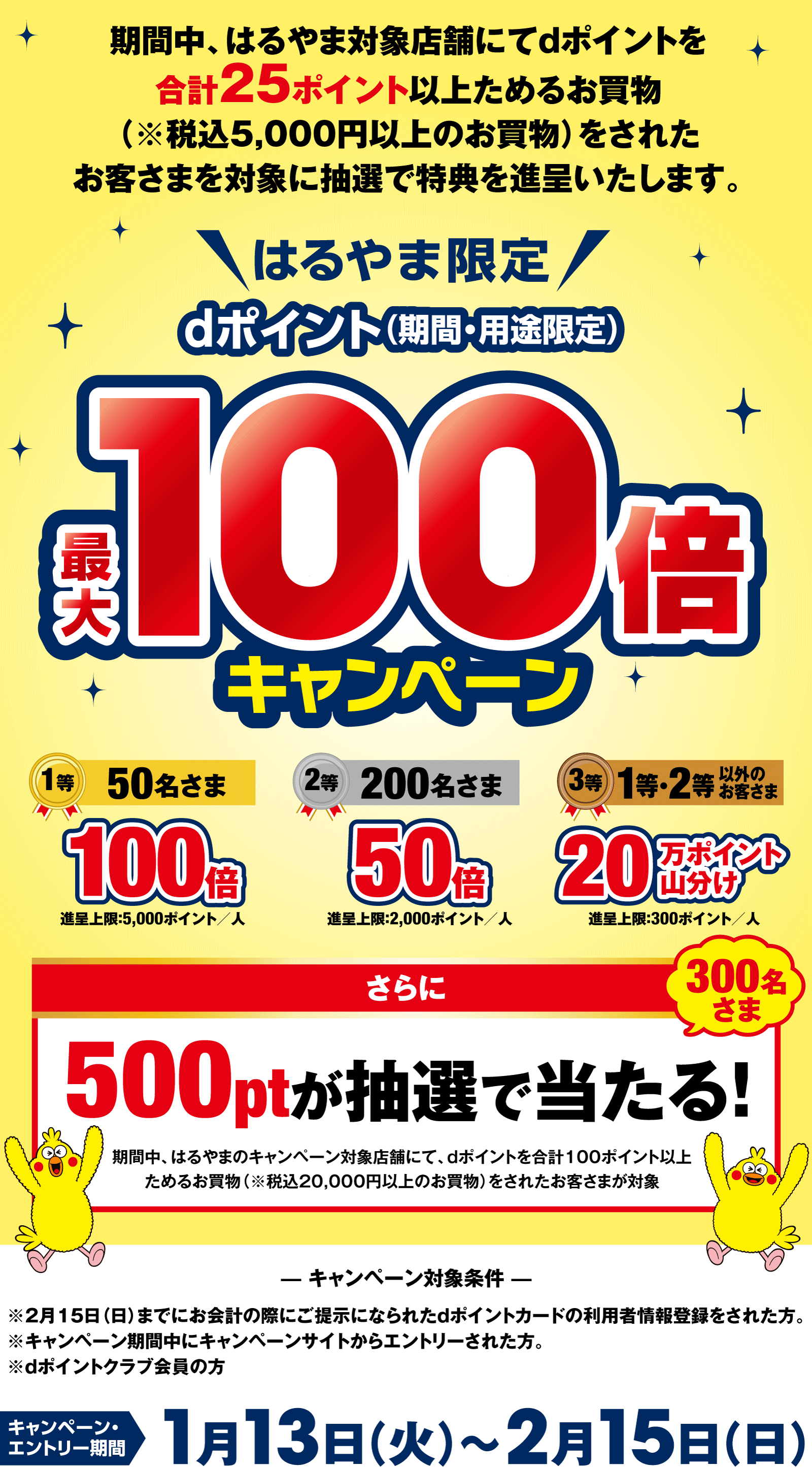 期間中、はるやま対象店舗にてdポイントを合計25ポイント以上ためるお買物（※税込5,000円以上のお買物）をされたお客さまを対象に抽選で特典を進呈いたします。【はるやま限定】dポイント（期間・用途限定）最大100倍キャンペーン　1等 100倍×50名さま（進呈上限：5,000ポイント／人）　2等 50倍×200名さま（進呈上限：2,000ポイント／人）　3等 20万ポイント山分け×1等・2等以外のお客さま（進呈上限：300ポイント／人）　さらに500ptが抽選で当たる！（300名さま）期間中、はるやまのキャンペーン対象店舗にて、dポイントを合計100ポイント以上ためるお買物（※税込20,000円以上のお買物）をされたお客さまが対象　【キャンペーン対象条件】※2月15日（日）までにお会計の際にご提示になられたdポイントカードの利用者情報登録をされた方。※キャンペーン期間中にキャンペーンサイトからエントリーされた方。※dポイントクラブ会員の方　エントリー・キャンペーン期間　1月13日(火)～2月15日（日）