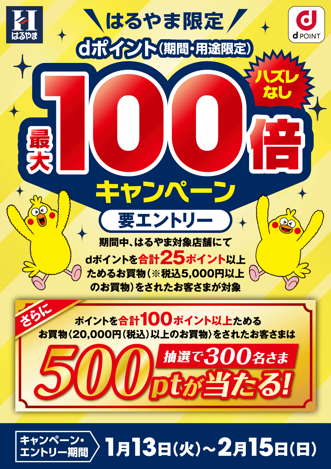 はるやま限定 dポイント（期間・用途限定）　ハズレなし　最大100倍キャンペーン　要エントリー　期間中、はるやま対象店舗にてdポイントを合計25ポイント以上ためるお買物（※税込5,000円以上のお買物）をされたお客さまが対象　さらにポイントを合計100ポイント以上ためるお買物〈20,000円（税込）以上のお買物〉をされたお客さまは500ptが当たる!　抽選で300名さま　キャンペーン・エントリー期間　1月13日（火）～2月15日（日）