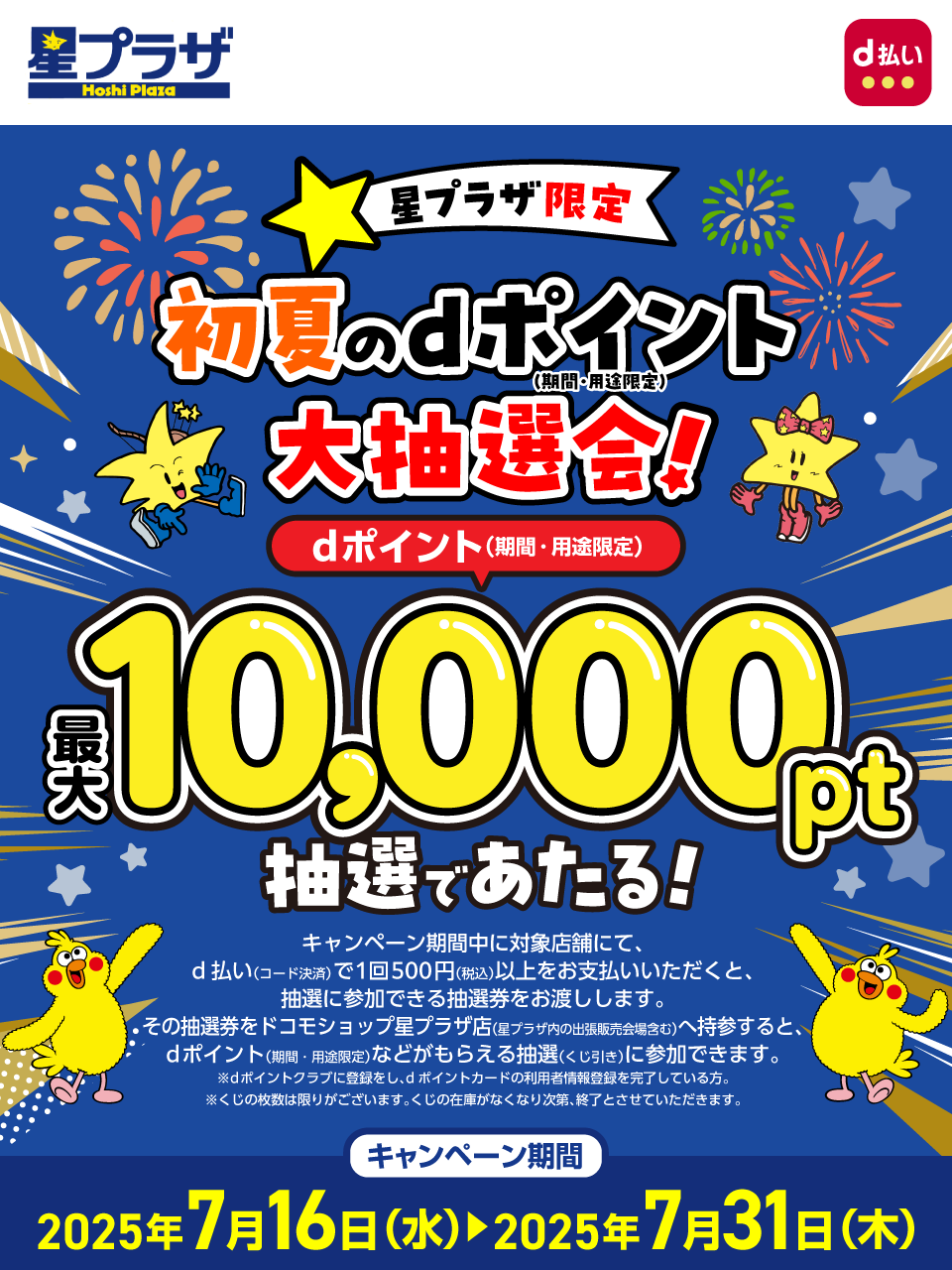 星プラザ d払い 星プラザ限定 初夏のdポイント（期間・用途限定）大抽選会！dポイント（期間・用途限定）最大10,000pt抽選であたる！キャンペーン期間中に対象店舗にて、d払い（コード決済）で1回500円（税込）以上をお支払いいただくと、抽選に参加できる抽選券をお渡しします。その抽選券をドコモショップ星プラザ店（星プラザ内の出張販売会場含む）へ持参すると、dポイント（期間・用途限定）などがもらえる抽選（くじ引き）に参加できます。※dポイントクラブに登録をし、dポイントカードの利用者情報登録を完了している方。※くじの枚数は限りがございます。くじの在庫がなくなり次第、終了とさせていただきます。キャンペーン期間：2025年7月16日（水）～2025年7月31日（木）