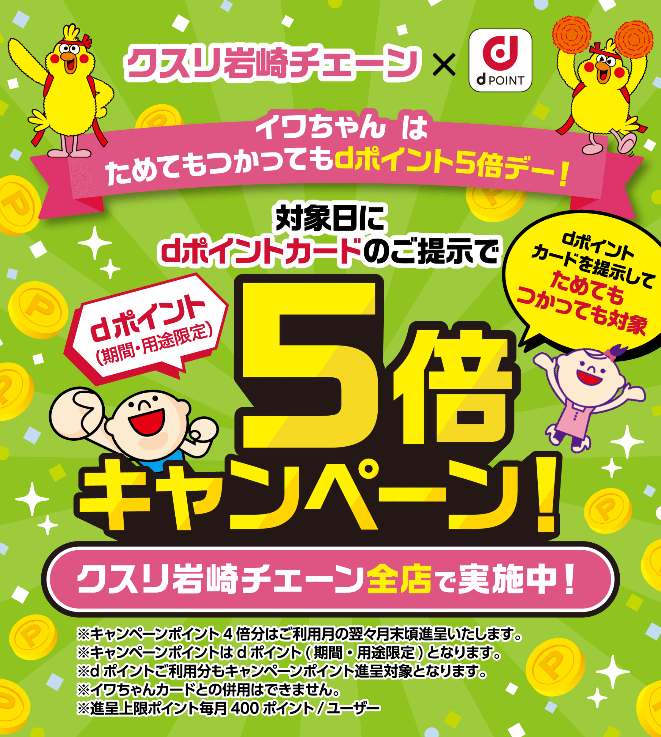 クスリ岩崎チェーン×d払い イワちゃんはためてもつかってもdポイント5倍デー！対象日にdポイントカードのご提示でdポイント（期間・用途限定）5倍キャンペーン！dポイントカードを提示してためてもつかっても対象 クスリ岩崎チェーン全店で実施中！※キャンペーンポイント4倍分はご利用月の翌々月末頃進呈いたします。※キャンペーンポイントはdポイント（期間・用途限定）となります。※dポイントご利用分もキャンペーンポイント進呈対象となります。※イワちゃんカードとの併用はできません。※進呈上限ポイント毎月400ポイント／ユーザー