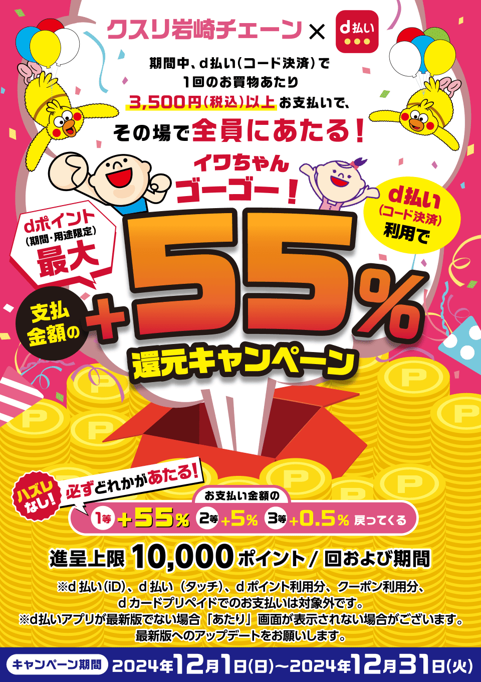 クスリ岩﨑チェーン×d払い 期間中、d払い（コード決済）で1回のお買物あたり3,500円（税込）以上お支払いで、その場で全員にあたる！イワちゃんゴーゴー！d払い（コード決済）利用でdポイント（期間・用途限定）最大支払金額の＋55％還元キャンペーン ハズレなし！必ずどれかがあたる！ お支払い金額の1等＋55％ 2等＋5％ 3等＋0.5％戻ってくる 進呈上限10,000ポイント／回および期間 ※d払い（iD）、d払い（タッチ）、dポイント利用分、クーポン利用分、dカード プリペイドでのお支払いは対象外です。※d払いアプリが最新版でない場合「あたり」画面が表示されない場合がございます。最新版へのアップデートをお願いします。キャンペーン期間 2024年12月1日（日）～2024年12月31日（火）