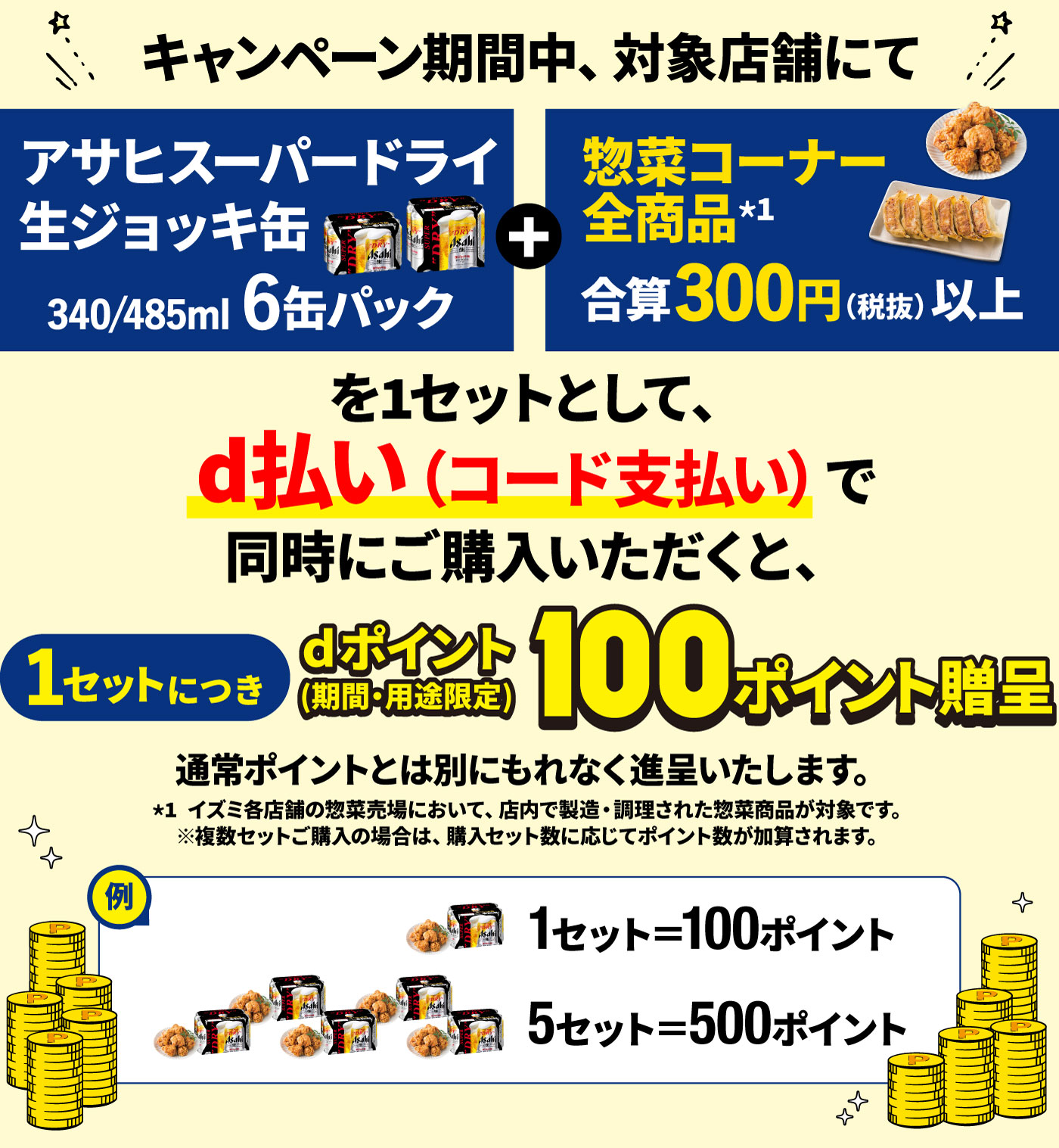 キャンペーン期間中、対象店舗にて「アサヒスーパードライ 生ジョッキ缶（340/485ml 6缶パック）」と「zehiブランド商品300円（税抜）以上」を1セットとして、d払い（コード支払い）で同時にご購入いただくと、1セットにつきdポイント（期間・用途限定）100ポイント進呈！通常ポイントとは別にもれなく進呈いたします。※複数セットご購入の場合は、購入セット数に応じてポイント数が加算されます。（例：1セット＝100ポイント、10セット＝1,000ポイント）