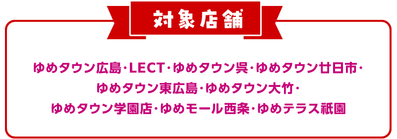 対象店舗 ゆめタウン広島・LECT・ゆめタウン呉・ゆめタウン廿日市・ゆめタウン東広島・ゆめタウン大竹・ゆめタウン学園店・ゆめモール西条・ゆめテラス祇園