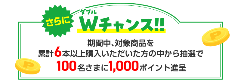 さらにダブルチャンス！！ 期間中、対象商品を累計6本以上購入いただいた方の中から抽選で100名さまに1,000ポイント進呈