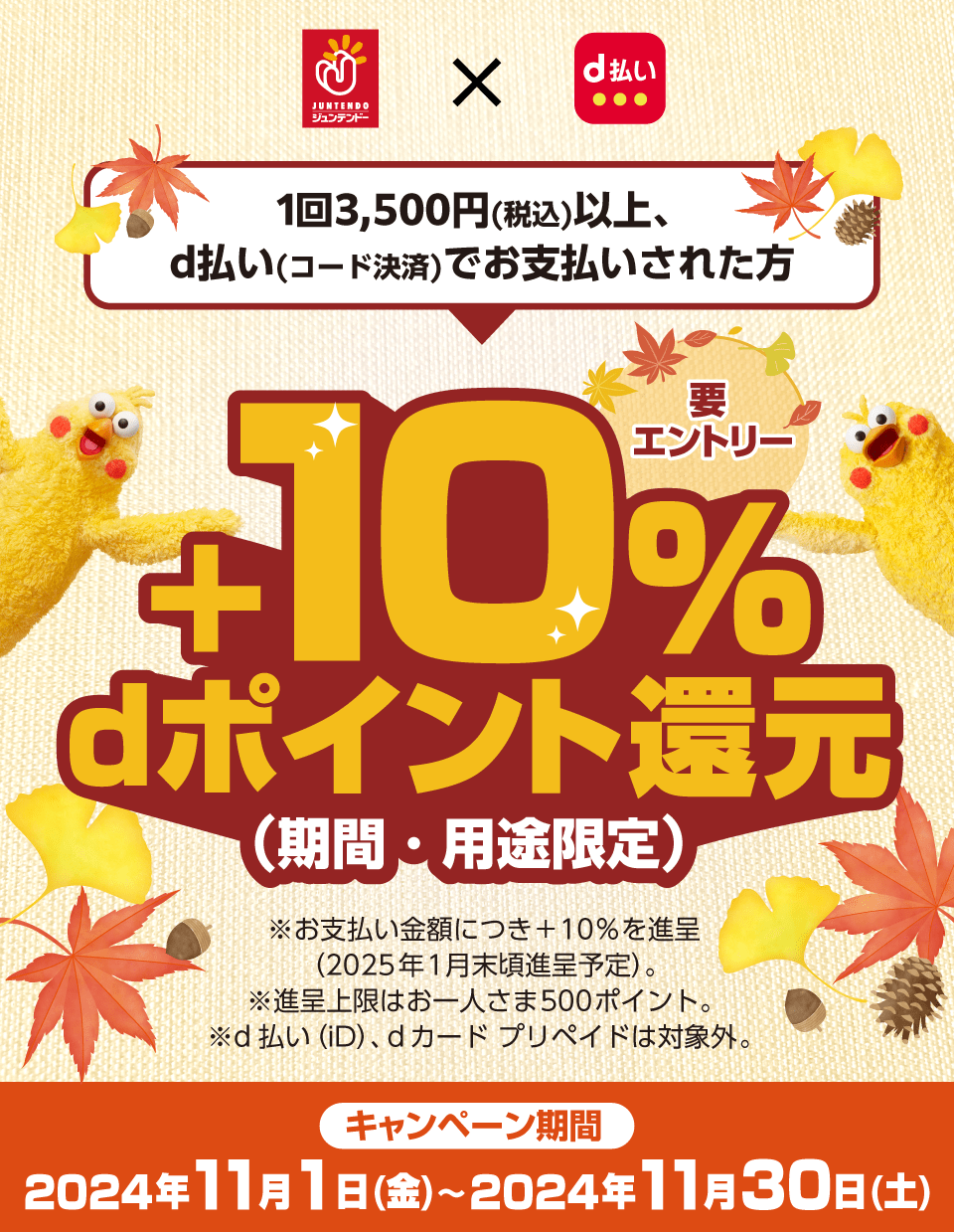 ジュンテンドー×d払い 1回3,500円（税込）以上、d払い（コード決済）でお支払いされた方 ＋10％dポイント還元（期間・用途限定）要エントリー ※お支払い金額につき＋10％を進呈（2025年1月末頃進呈予定）。※進呈上限はお一人さま500ポイント。※d払い（iD）、dカード プリペイドは対象外。キャンペーン期間：2024年11月1日（金）～2024年11月30日（土）