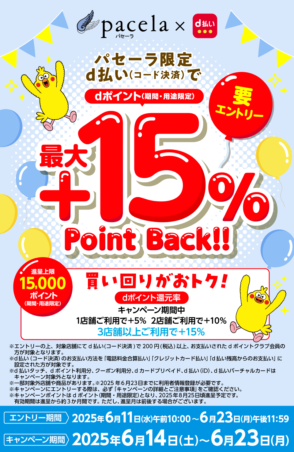パセーラ×d払い パセーラ限定d払い（コード決済）でdポイント（期間・用途限定）最大＋15％Point Back！！ 要エントリー 進呈上限15,000ポイント（期間・用途限定）買い回りがおトク！dポイント還元率：キャンペーン期間中1店舗ご利用で＋5％ 2店舗ご利用で＋10％ 3店舗以上ご利用で＋15％ ※エントリーの上、対象店舗にてd払い（コード決済）で200円（税込）以上、お支払いされたdポイントクラブ会員の方が対象となります。※d払い（コード決済）のお支払い方法を「電話料金合算払い」「クレジットカード払い」「d払い残高からのお支払い」に設定された方が対象です。※d払いタッチ、dポイント利用分、クーポン利用分、dカード プリペイド、d払い（iD）、d払いバーチャルカードはキャンペーン対象外となります。※一部対象外店舗や商品があります。※2025年6月23日までに利用者情報登録が必要です。※キャンペーンにエントリーする際は、必ず「キャンペーンの詳細とご注意事項」をご確認ください。※キャンペーンポイントはdポイント（期間・用途限定）となり、2025年8月25日頃進呈予定です。有効期限は進呈から3か月間です。ただし、進呈月は前後する場合がございます。エントリー期間：2025年6月11日（水）午前10：00～6月23日（月）午後11：59 キャンペーン期間：2024年6月14日（土）～6月23日（月）
