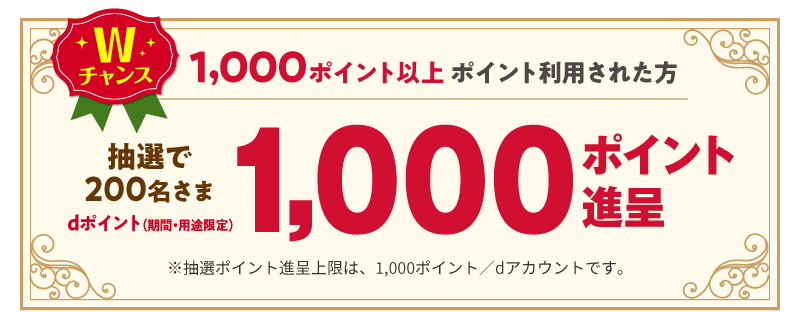 Wチャンス 1,000ポイント以上ポイント利用された方 抽選で200名さま1,000ポイント進呈 ※抽選ポイント進呈上限は、1,000ポイント／dアカウントです。