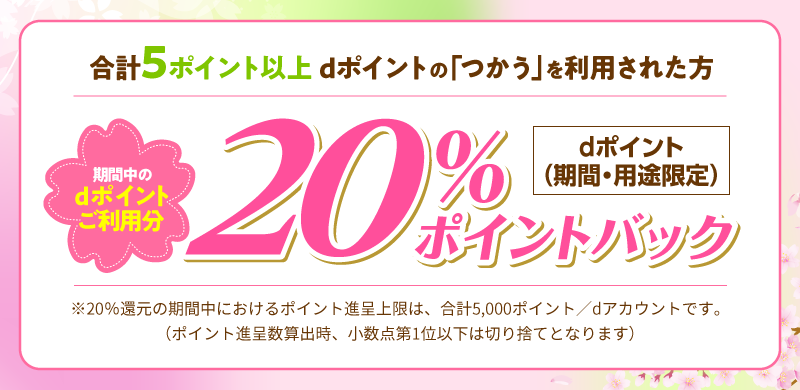 合計5ポイント以上dポイントの「つかう」を利用された方 期間中のdポイントご利用分 dポイント（期間・用途限定）20％ポイントバック ※20％還元の期間中におけるポイント進呈上限は、合計5,000ポイント／dアカウントです。（ポイント進呈数算出時、小数点第1位以下は切り捨てとなります）