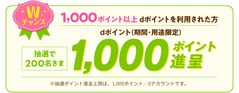 Wチャンス 1,000ポイント以上ポイント利用された方 抽選で200名さま dポイント（期間・用途限定）1,000ポイント進呈 ※抽選ポイント進呈上限は、1,000ポイント／dアカウントです。