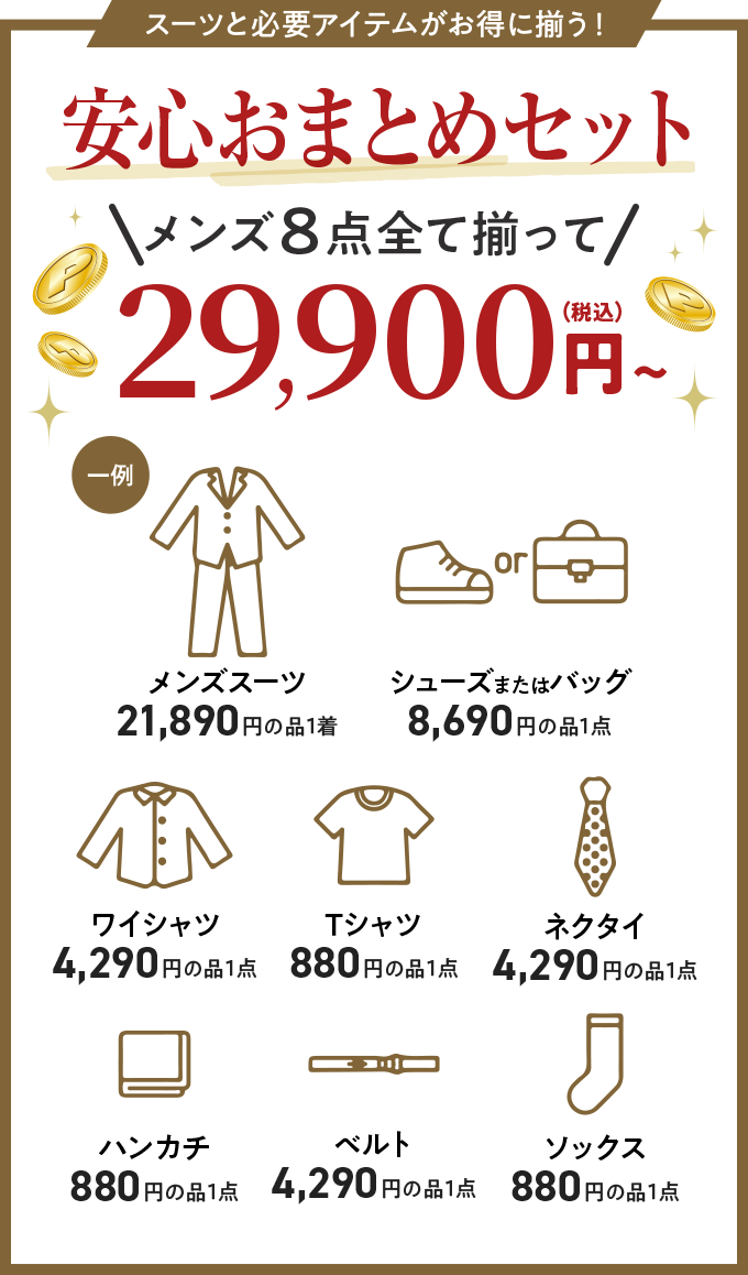 スーツと必要アイテムがお得に揃う！安心おまとめセットメンズ8点すべて揃って29,900円（税込）〜　メンズスーツ（21,890円の品1着）シューズまたはバッグ（8,690円の品1点）ワイシャツ（4,290円の品1着）Tシャツ（880円の品1着）ネクタイ（4,290円の品1点）ハンカチ（880円の品1点）ベルト（4,290円の品1点）ソックス（880円の品1点）