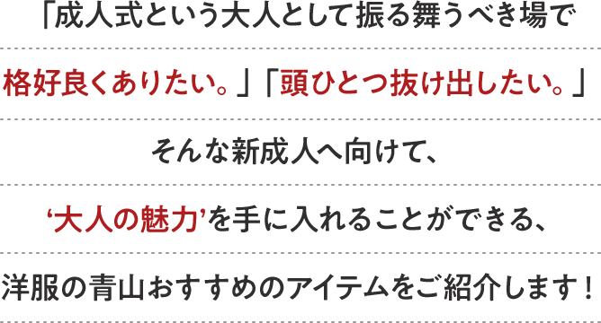 「成人式という大人として振る舞うべき場で格好良くありたい。」「頭ひとつ抜け出したい。」そんな新成人へ向けて、‘大人の魅力’を手に入れることができる、洋服の青山おすすめのアイテムをご紹介します！