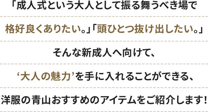 「成人式という大人として振る舞うべき場で格好良くありたい。」「頭ひとつ抜け出したい。」そんな新成人へ向けて、‘大人の魅力’を手に入れることができる、洋服の青山おすすめのアイテムをご紹介します！
