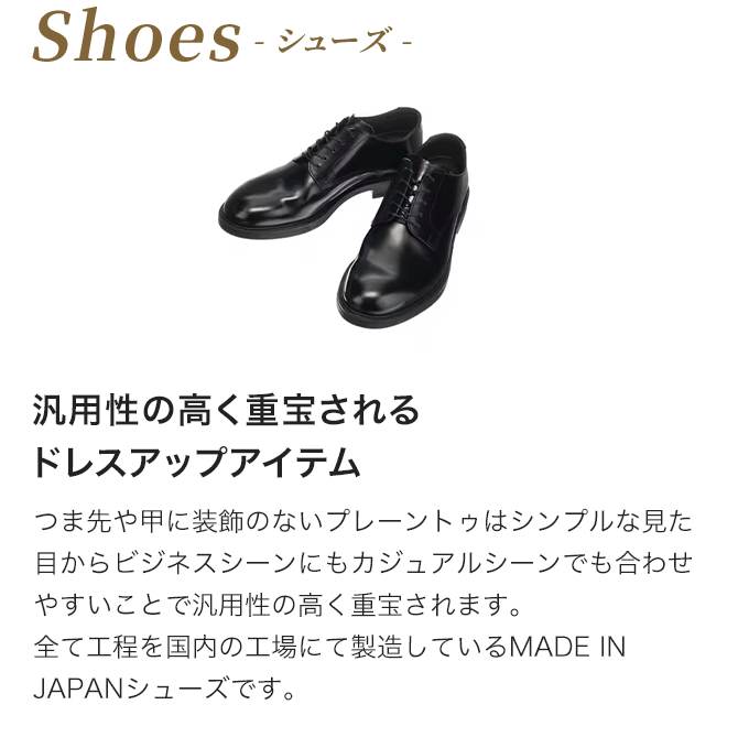 シューズ　汎用性の高く重宝されるドレスアップアイテム つま先や甲に装飾のないプレーントゥはシンプルな見た目からビジネスシーンにもカジュアルシーンでも合わせやすいことで汎用性の高く重宝されます。全て工程を国内の工場にて製造しているMADE IN JAPANシューズです。