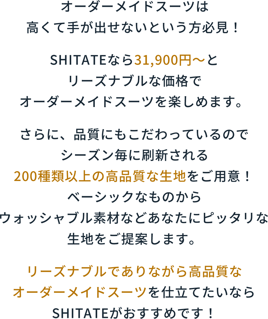 オーダーメイドスーツは高くて手が出せなったという方必見！SHITATEなら31,900円〜とリーズナブルな価格でオーダーメイドスーツを楽しめます。さらに、品質にもこだわっているのでシーズン毎に刷新される200種類以上の高品質な生地をご用意！ベーシックなものからウォッシャブル素材などあなたにピッタリな生地をご提案します。リーズナブルでありながら高品質なオーダーメイドスーツを仕立てたいならSHITATEがおすすめです！