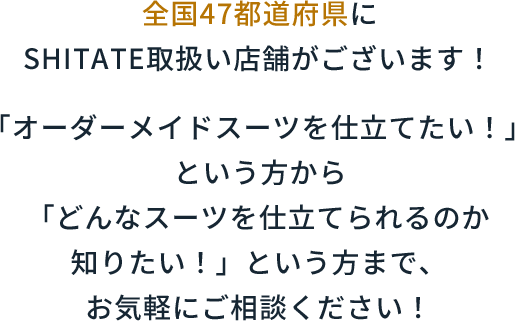 全国47都道府県にSHITATE取扱い店舗がございます！「オーダーメイドスーツを仕立てたい！」という方から「どんなスーツを仕立てられるのか知りたい！」という方まで、お気軽にご相談ください！