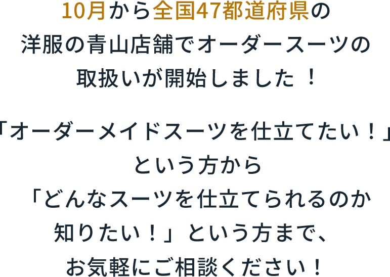 10月から全国47都道府県の洋服の⻘⼭店舗でオーダースーツの取扱いが開始しました︕「オーダーメイドスーツを仕立てたい！」という方から「どんなスーツを仕立てられるのか知りたい！」という方まで、お気軽にご相談ください！