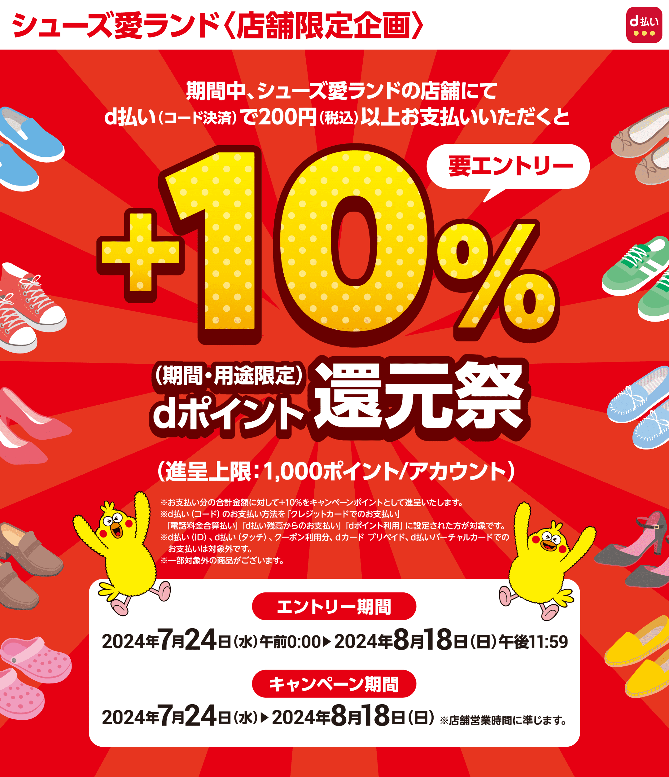 シューズ愛ランド〈店舗限定企画〉 d払い 【要エントリー】期間中、シューズ愛ランドの店舗にてd払い（コード決済）で200円（税込）以上お支払いいただくと＋10％dポイント（期間・用途限定）還元キャンペーン（進呈上限：1,000ポイント／アカウント）※お支払い分の合計金額に対して＋10％をキャンペーンポイントとして進呈します。 ※d払い（コード）のお支払い方法を「クレジットカードでのお支払い」「電話料金合算払い」「d払い残高からのお支払い」「dポイント利用」に設定された方が対象です。 ※d払い（iD）、d払い（タッチ）、クーポン利用分、dカード プリペイド、d払いバーチャルカードでのお支払いは対象外です。 ※一部対象外の商品がございます。 【エントリー期間】2024年7月24日（水）午前0：00～2024年8月18日（日）午後11：59 【キャンペーン期間】2024年7月24日（水）～2024年8月18日（日） ※店舗営業時間に準じます。