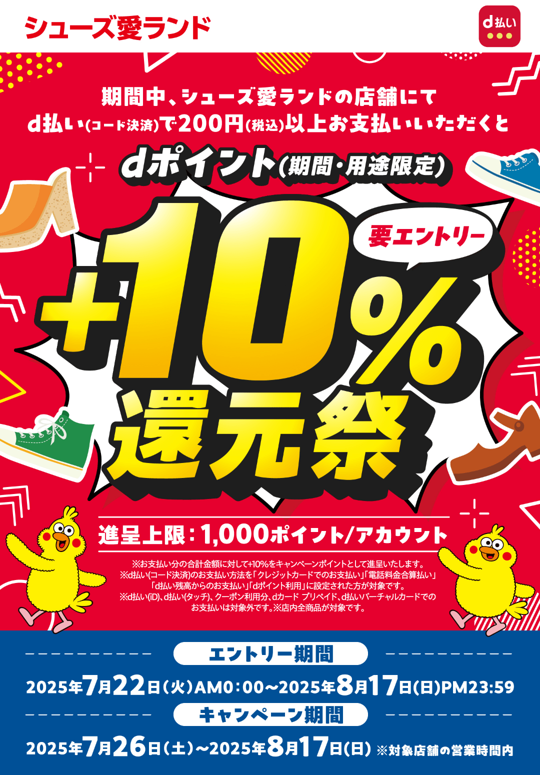 シューズ愛ランド d払い 事前エントリー受付中！ 期間中、シューズ愛ランドの店舗にてd払い（コード決済）で200円（税込）以上お支払いいただくと、dポイント（期間・用途限定）＋10％還元祭 進呈上限：1,000ポイント／アカウント ※お支払い分の合計金額に対して＋10％をキャンペーンポイントとして進呈いたします。※d払い（コード決済）のお支払い方法を「クレジットカードでのお支払い」「電話料金合算払い」「d払い残高からのお支払い」「dポイント利用」に設定された方が対象です。※d払い（iD）、d払い（タッチ）、クーポン利用分、dカード プリペイド、d払いバーチャルカードでのお支払いは対象外です。※店内全商品が対象です。【要エントリー】【エントリー期間：2025年7月22日（火）AM0：00〜8月17日（日）PM23：59】【キャンペーン期間：2025年7月26日（土）〜8月17日（日）※対象店舗の営業時間内】
