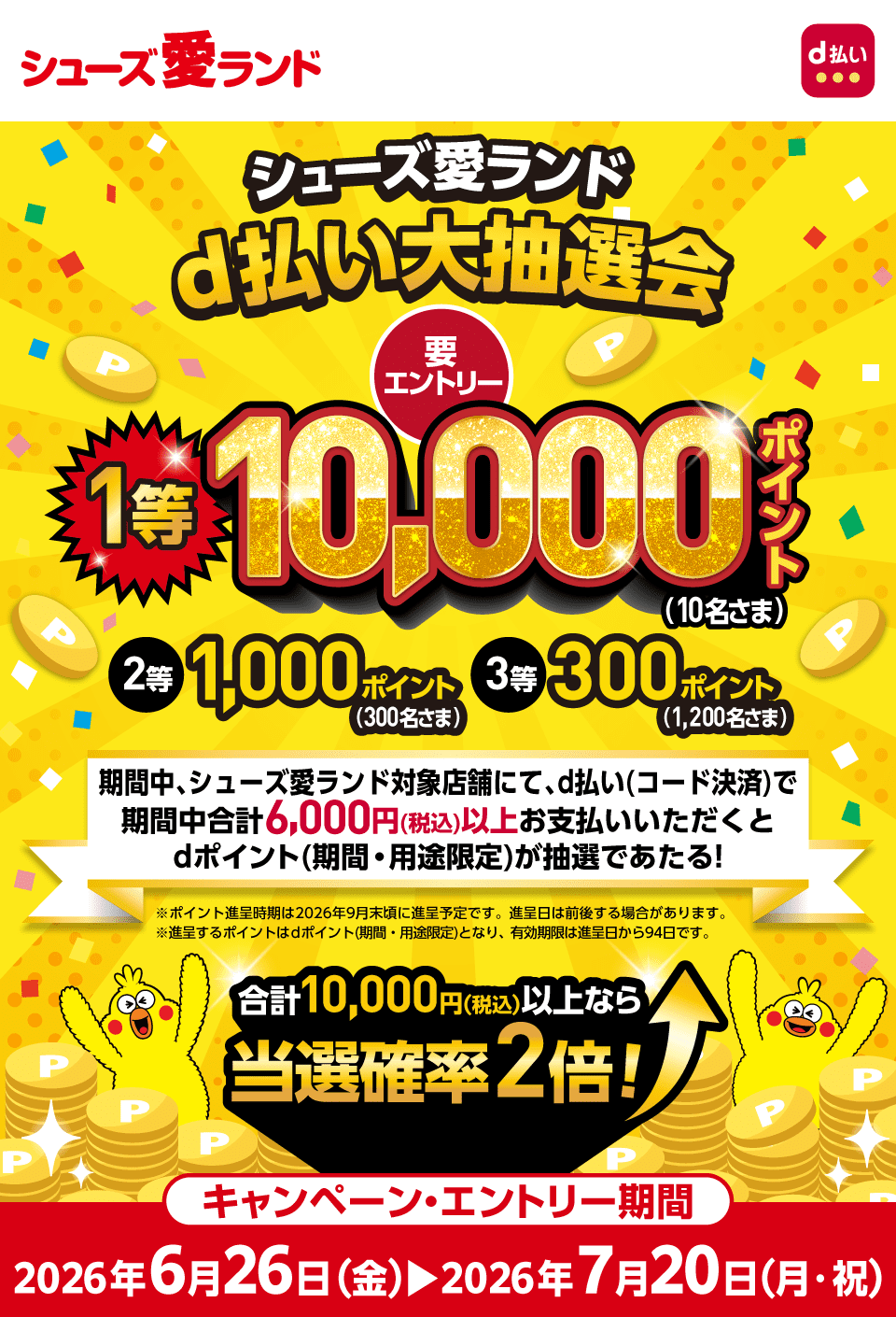 シューズ愛ランド d払い シューズ愛ランドd払い大抽選会 要エントリー 1等：10,000ポイント（10名さま）2等：1,000ポイント（300名さま）3等：300ポイント（1,200名さま）期間中合計6,000円（税込）以上お支払いいただくとdポイント（期間・用途限定）が抽選であたる！※ポイント進呈時期は2026年9月末頃に進呈予定です。進呈日は前後する場合があります。※進呈するポイントはdポイント（期間・用途限定）となり、有効期限は進呈日から94日です。合計10,000円（税込）以上なら当選確率2倍！キャンペーン期間：2026年6月26日（金）～2026年7月20日（月・祝）