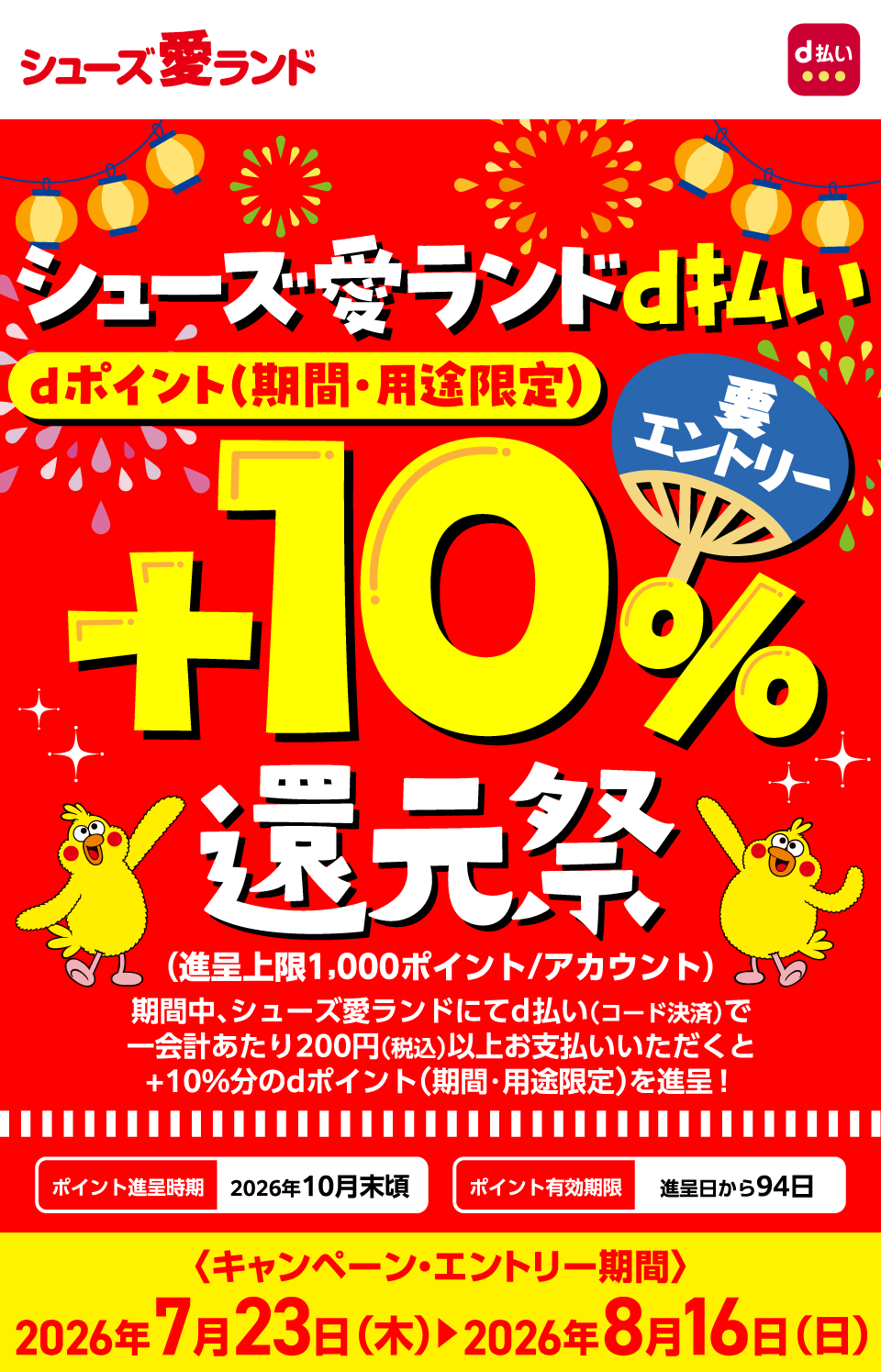 シューズ愛ランド d払い シューズ愛ランドd払いdポイント（期間・用途限定）＋10％還元祭 要エントリー （進呈上限1,000ポイント／アカウント）期間中、シューズ愛ランドにてd払い（コード決済）で一会計あたり200円（税込）以上お支払いいただくと＋10％分のdポイント（期間・用途限定）を進呈！ポイント進呈時期：2026年10月末頃 ポイント有効期限：進呈日から94日〈キャンペーン・エントリー期間〉2026年7月23日（木）～2026年8月16日（日）