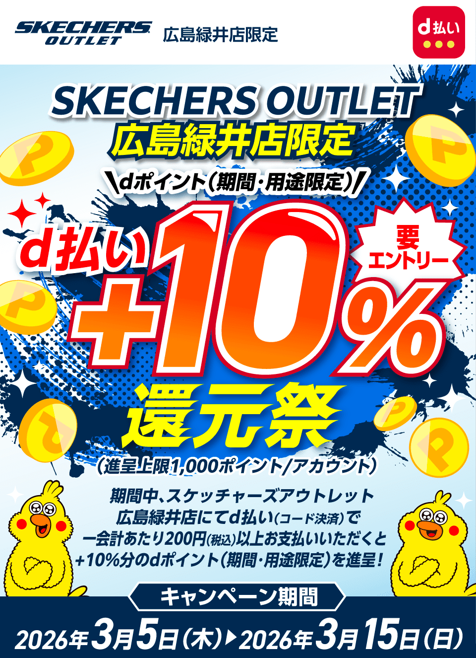 スケッチャーズアウトレット広島緑井店限定 d払い スケッチャーズアウトレット広島緑井店限定 dポイント（期間・用途限定）d払い＋10％還元祭（進呈上限：1,000ポイント／アカウント） 要エントリー 期間中、スケッチャーズアウトレット広島緑井店にてd払い（コード決済）で一会計あたり200円（税込）以上お支払いいただくと＋10％分のdポイント（期間・用途限定）を進呈！キャンペーン期間：2026年3月5日（木）～2026年3月15日（日）