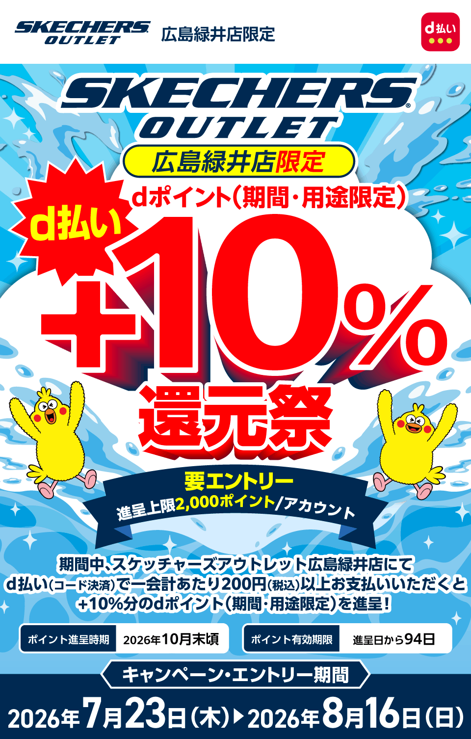 スケッチャーズアウトレット広島緑井店限定 d払い スケッチャーズアウトレット広島緑井店限定 dポイント（期間・用途限定） d払い＋10％還元祭 要エントリー 進呈上限2,000ポイント／アカウント 期間中、スケッチャーズアウトレット広島緑井店にてd払い（コード決済）で一会計あたり200円（税込）以上お支払いいただくと＋10％分のdポイント（期間・用途限定）を進呈！ポイント進呈時期：2026年10月頃 ポイント有効期限：進呈日から94日 キャンペーン・エントリー期間：2026年7月23日（木）～2026年8月16日（日）