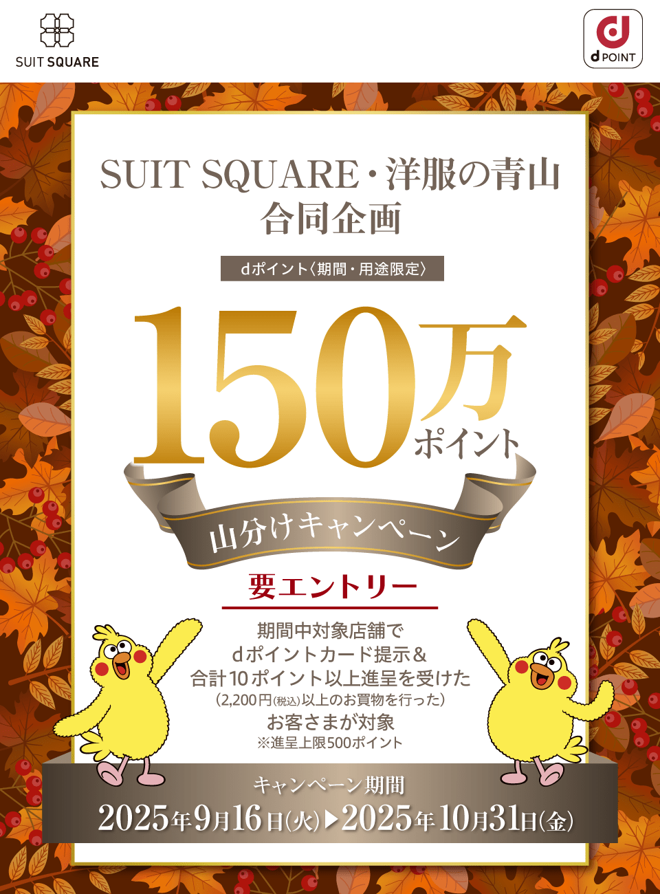 SUIT SQUARE dポイントクラブ SUIT SQUARE・洋服の青山 合同企画 dポイント〈期間・用途限定〉150万ポイント山分けキャンペーン 要エントリー 期間中対象店舗でdポイントカード提示＆合計10ポイント以上進呈を受けた（2,200円（税込）以上のお買物を行った）お客さまが対象※進呈上限500ポイント キャンペーン期間：2025年9月16日（火）～2025年10月31日（金）