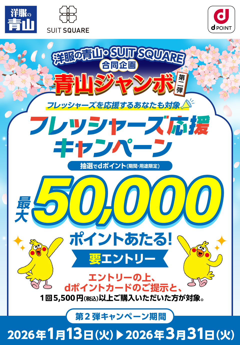 洋服の青山 SUIT SQUARE dポイントクラブ 洋服の青山・SUIT SQUARE合同企画 青山ジャンボ第二弾 フレッシャーズを応援するあなたも対象 フレッシャーズ応援キャンペーン 抽選でdポイント（期間・用途限定）最大50,000ポイントあたる！要エントリー エントリーの上、dポイントカードのご提示と、1回5,500円（税込）以上ご購入いただいた方が対象 第2弾キャンペーン期間：2026年1月13日（火）～2026年3月31日（火）