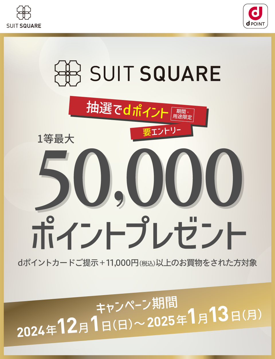 SUIT SQUARE 要エントリー 抽選でdポイント（期間・用途限定） 1等最大50,000ポイントプレゼント dポイントカードご提示＋11,000円（税込）以上のお買物をされた方対象 キャンペーン期間：2024年12月1日（日）〜2025年1月13日（月）