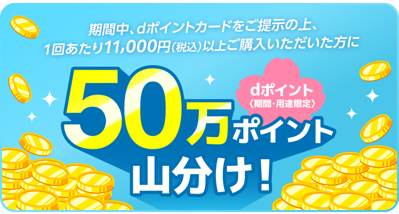 期間中、dポイントカードをご提示の上、1回あたり11,000円（税込）以上ご購入いただいた方にdポイント〈期間・用途限定〉50万ポイントを山分け！