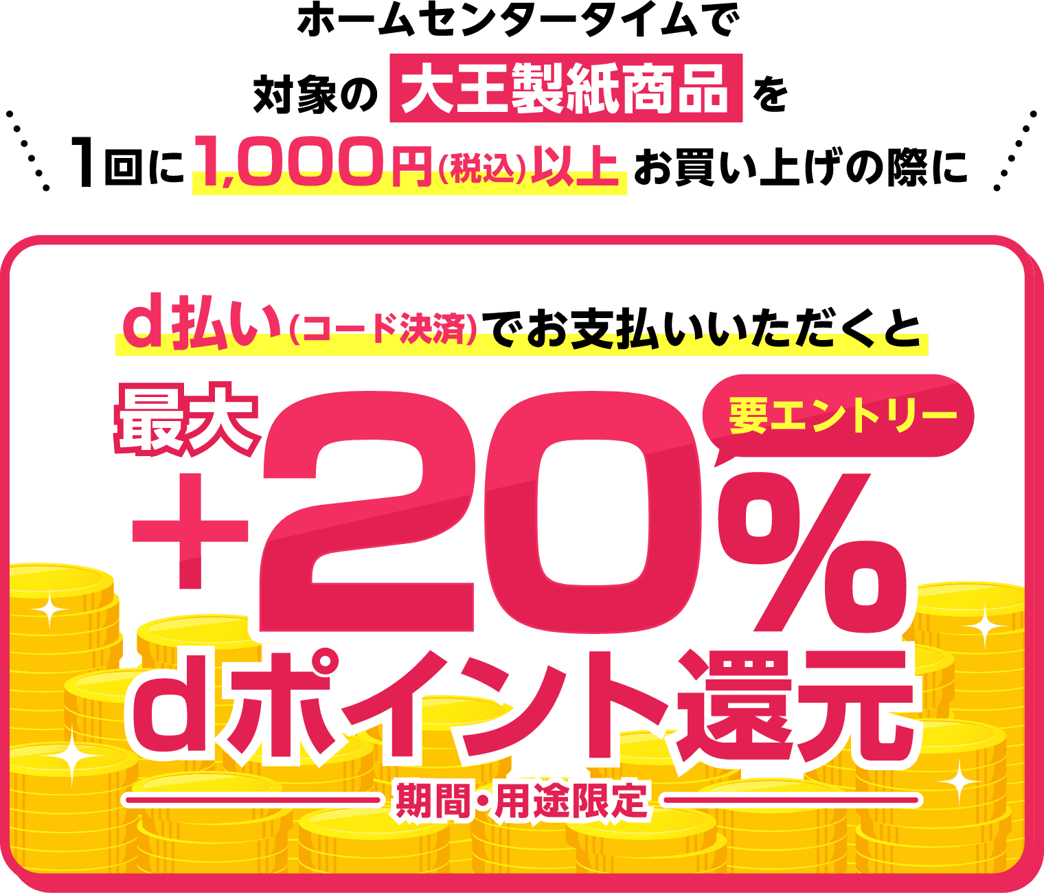 ホームセンタータイムで対象の大王製紙商品を1回に1,000円（税込）以上お買い上げの際にd払い（コード決済）でお支払いいただくと【要エントリー】最大＋20％dポイント還元（期間・用途限定）