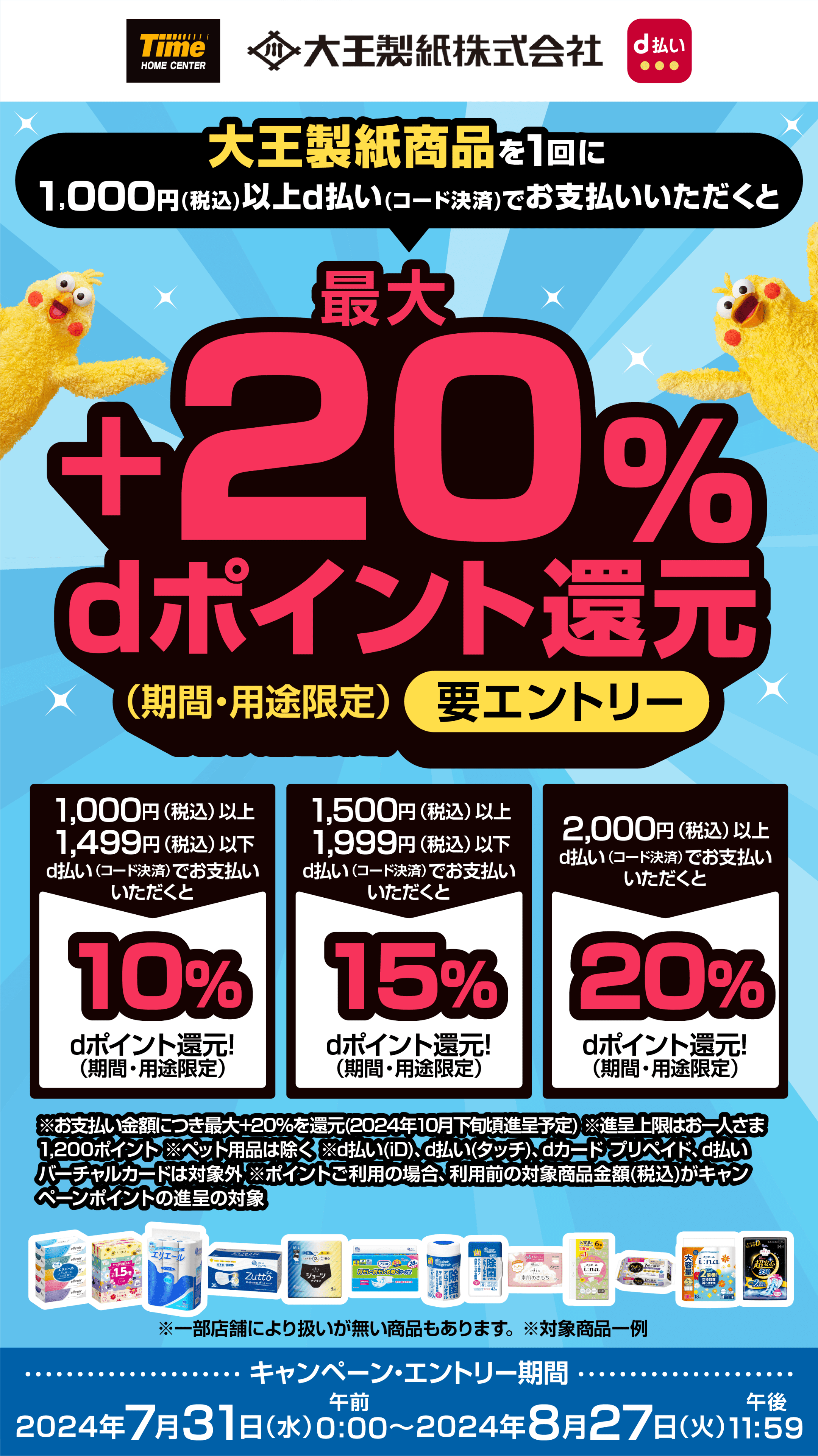 タイム 大王製紙株式会社 d払い 大王製紙商品を1回に1,000円（税込）以上d払い（コード決済）でお支払いいただくと最大＋20％dポイント還元（期間・用途限定）【要エントリー】 1,000円（税込）以上1,499円（税込）以下d払い（コード決済）でお支払いいただくと10％dポイント還元！（期間・用途限定） 1,500円（税込）以上1,999円（税込）以下d払い（コード決済）でお支払いいただくと15％dポイント還元！（期間・用途限定） 2,000円（税込）以上d払い（コード決済）でお支払いいただくと20％dポイント還元！（期間・用途限定） ※お支払い金額につき最大＋20％を還元（2024年10月下旬頃進呈予定） ※進呈上限はお一人さま1,200ポイント ※ペット用品は除く ※d払い(iD)、d払い(タッチ)、dカード プリペイド、d払いバーチャルカードは対象外 ※ポイントご利用の場合、利用前の対象商品金額（税込）がキャンペーンポイントの進呈の対象 ※一部店舗により扱いが無い商品もあります。 ※対象商品一例 【キャンペーン・エントリー期間：2024年7月31日（水）午前0：00〜2024年8月27日（火）午後11：59】