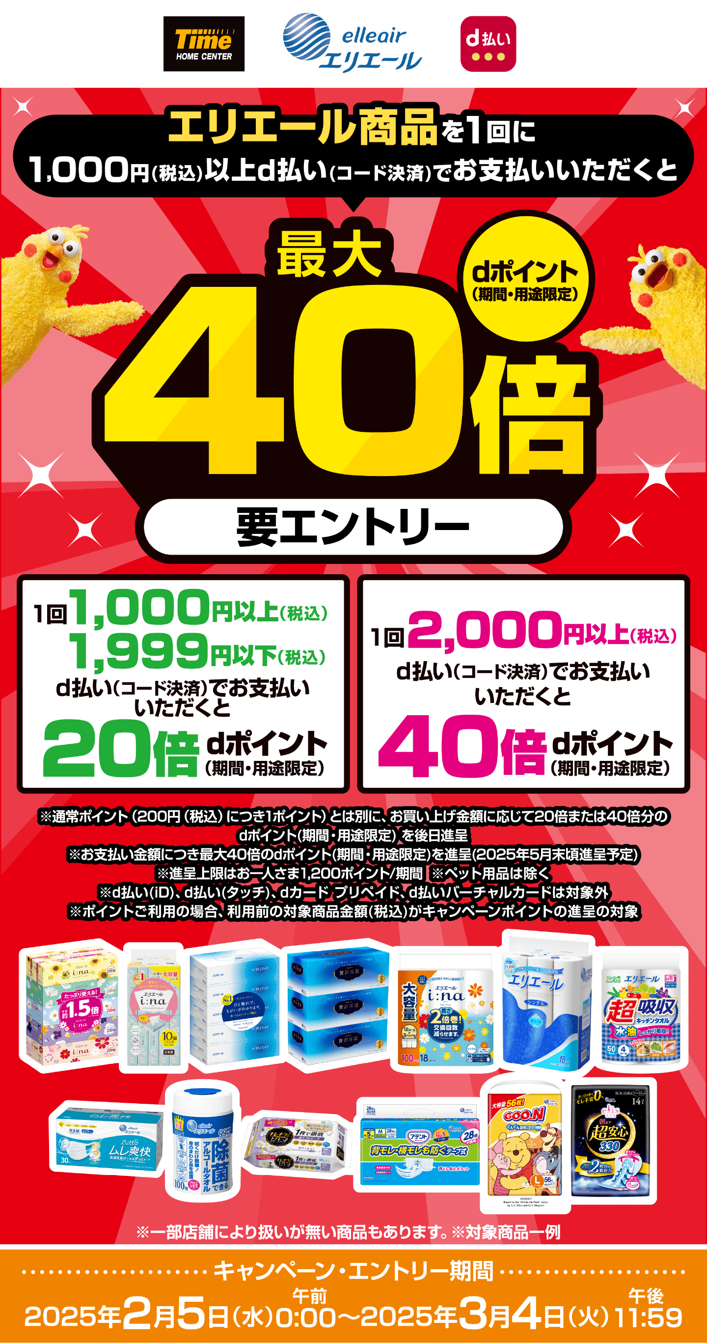 タイム エリエール d払い エリエール商品を1回に1,000円（税込）以上d払い（コード決済）でお支払いいただくと最大40倍dポイント（期間・用途限定）【要エントリー】1回1,000円以上（税込）1,999円以下（税込）d払い（コード決済）でお支払いいただくと20倍dポイント（期間・用途限定）1回 2,000円以上（税込）d払い（コード決済）でお支払いいただくと40倍dポイント（期間・用途限定）※通常ポイント（200円（税込）につき1ポイント）とは別に、お買い上げ金額に応じて20倍または40倍分のdポイント（期間・用途限定）を後日進呈※お支払い金額につき最大40倍のdポイント（期間・用途限定）を進呈（2025年5月末頃進呈予定）※進呈上限はお一人さま1,200ポイント/期間※ペット用品は除く※d払い（iD）、d払い（タッチ）、dカード、プリペイド、d払いバーチャルカードは対象外※ポイントご利用の場合、利用前の対象商品全額（税込）がキャンペーンポイント進呈の対象 【キャンペーン・エントリー期間：2025年2月5日（水）午前0:00〜2025年3月4日（火）午後11:59】