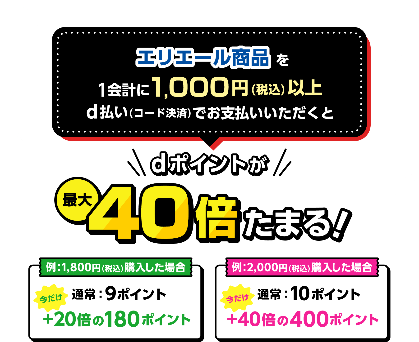 エリエール商品を1会計に1,000円（税込）以上d払い（コード決済）でお支払いいただくとdポイントが最大40倍たまる！ 例：1,800円（税込）購入した場合 通常：9ポイント 今だけ＋20倍の180ポイント 例：2,000円（税込）購入した場合 通常：10ポイント 今だけ＋40倍の400ポイント