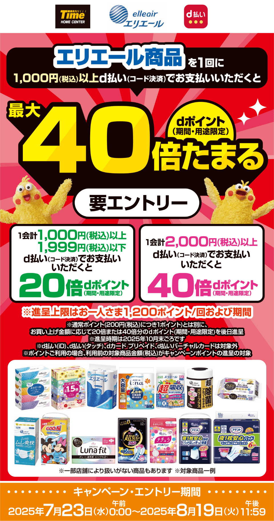 ホームセンタータイム エリエール d払い エリエール商品を1回に1,000円（税込）以上d払い（コード決済）でお支払いいただくとdポイントが最大40倍たまる（期間・用途限定） 1会計1,000円（税込）以上、1,999円（税込）以下をd払い（コード決済）でお支払いいただくとdポイント20倍（期間・用途限定） 1会計2,000円（税込）以上d払い（コード決済）でお支払いいただくとdポイント40倍（期間・用途限定） ※進呈上限はお一人さま1,200ポイント／回および期間 ※通常ポイント（200円（税込）につき1ポイント）とは別に、お買い上げ金額に応じて20倍または40倍分のdポイント（期間・用途限定）を後日進呈 ※進呈時期は2025年10月末ごろです ※d払い（iD）、d払い（タッチ）、dカード プリペイド、d払いバーチャルカードは対象外 ※ポイントご利用の場合、利用前の対象商品金額（税込）がキャンペーンポイントの進呈の対象  ※一部店舗により扱いがない商品もあります ※対象商品一例【要エントリー】【キャンペーン・エントリー期間：2025年7月23日（水）午前0：00〜2025年8月19日（火）午後11：59】