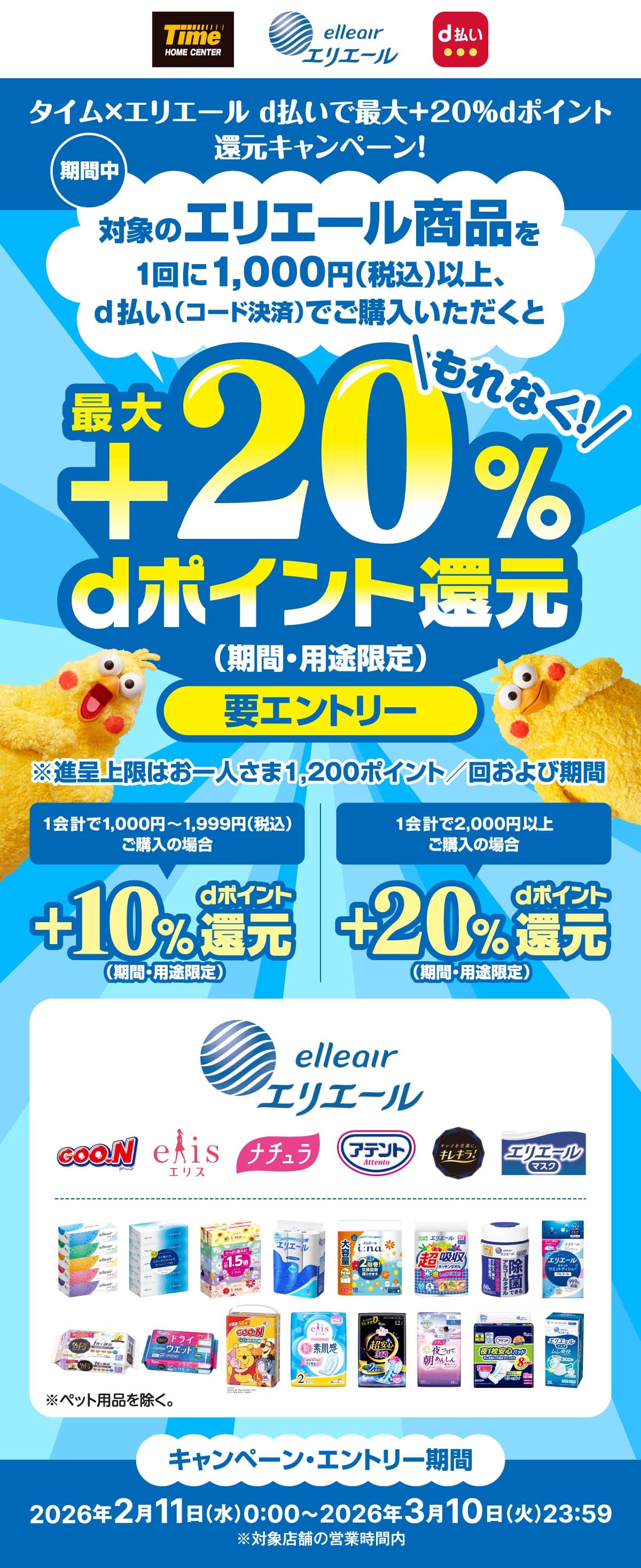 タイム×エリエール d払いで最大＋20％dポイント　期間中　対象のエリエール商品を1回に1,000円（税込）以上、d払い（コード決済）でご購入いただくともれなく最大+20%dポイント還元（期間・用途限定）要エントリー　※進呈上限はお一人さま1,200ポイント／回および期間　1会計で1,000円～1,999円（税込）ご購入の場合+10%dポイント還元（期間・用途限定） 1会計で2,000円以上ご購入の場合+20%dポイント還元（期間・用途限定）　キャンペーン・エントリー期間　2026年2月11日（水）0:00～2026年3月10日（火）23:59　※対象店舗の営業時間内