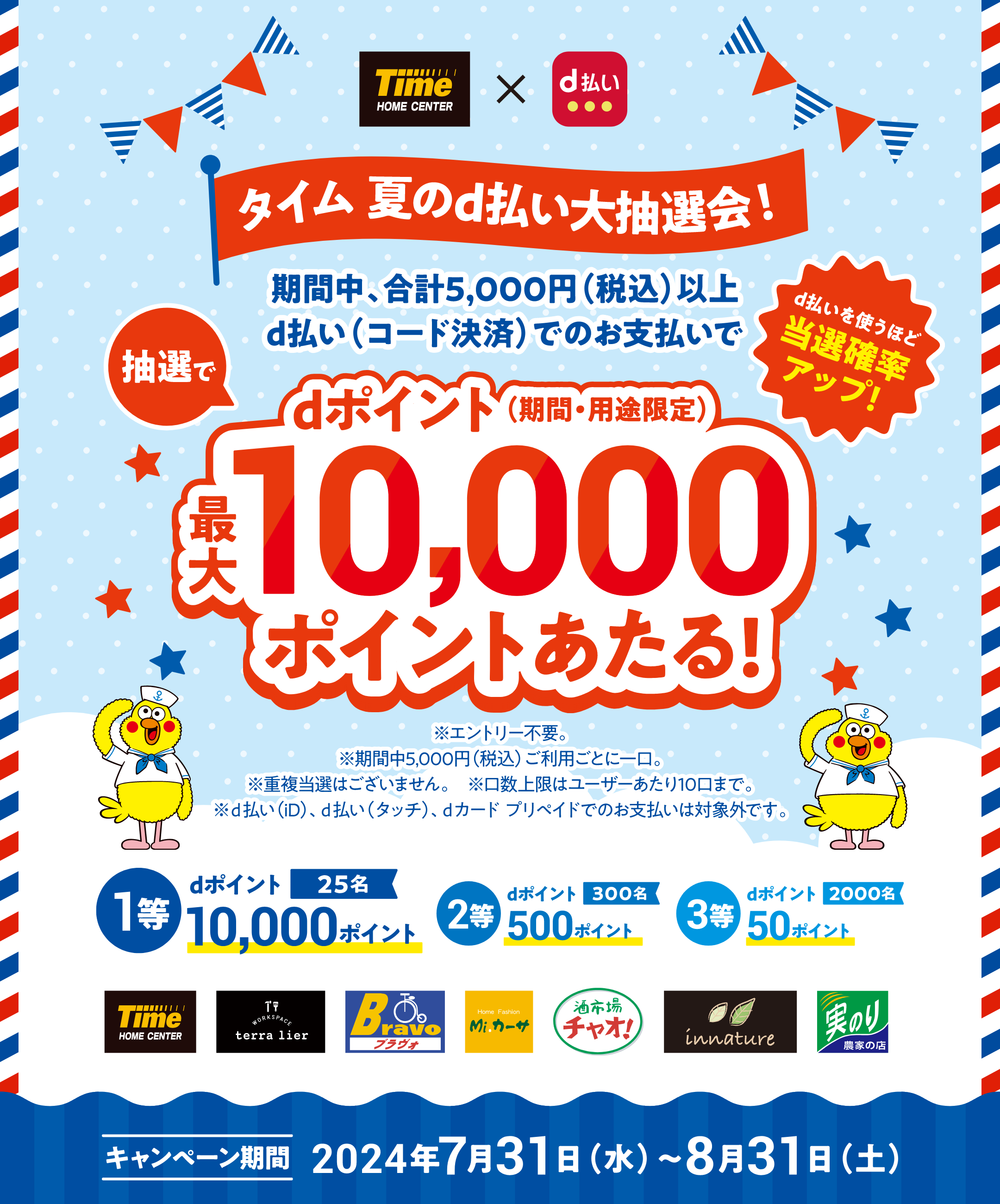 タイム × d払い タイム 夏のd払い大抽選会！ 期間中、合計5,000円（税込）以上d払い（コード決済）でのお支払いで抽選でdポイント（期間・用途限定）最大10,000ポイントあたる！ d払いを使うほど当選確率アップ！ ※エントリー不要 ※期間中5,000円（税込）ご利用ごとに一口。 ※重複当選はございません。 ※口数上限はユーザーあたり10口まで。 ※d払い（iD）、d払い（タッチ）、dカード プリペイドでのお支払いは対象外です。 1等：25名 dポイント10,000ポイント、2等：300名 dポイント500ポイント、3等：2000名 dポイント50ポイント 【キャンペーン期間：2024年7月31日（水）〜2024年8月31日（土）】