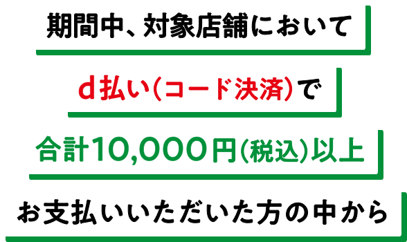 期間中、対象店舗においてd払い（コード決済）で合計10,000円（税込）以上お支払いいただいた方の中から