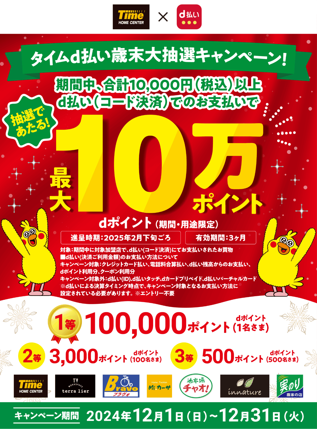 ホームセンタータイム × d払い タイムd払い歳末大抽選キャンペーン！期間中、合計10,000円（税込）以上d払い（コード決済）でのお支払いで抽選でdポイント（期間・用途限定）最大10万ポイントあたる！ 進呈時期：2025年2月下旬ごろ 有効期間：3か月 対象：期間中に対象加盟店で、d払い（コード決済）にてお支払いされたお買物 ■d払い（決済ご利用金額）のお支払い方法について キャンペーン対象：クレジットカード払い、電話料合算払い、d払い残高からのお支払い、dポイント利用分、クーポン利用分 キャンペーン対象外：d払い（ID）、d払いタッチ、dカード プリペイド、d払いバーチャルカード ※d払いによる決算タイミング時点で、キャンペーン対象となるお支払い方法に設定されている必要があります。 ※エントリー不要 1等100,000ポイント dポイント（1名さま） 2等 3,000ポイント dポイント（100名さま） 3等 500ポイント dポイント（500名さま） キャンペーン期間 2024年12月1日（日） ～ 12月31日（火）