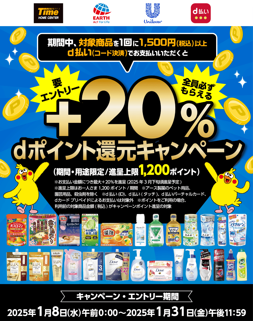 ホームセンタータイム × アース製薬 × ユニリーバ d払い 期間中、対象商品を1回に1,500円（税込）以上d払い（コード決済）でお支払いいただくと＋20％dポイント還元キャンペーン（期間・用途限定／進呈上限1,200ポイント）【要エントリー・全員必ずもらえる】 ※お支払い金額につき最大＋20％を進呈（2025年3月下旬頃進呈予定） ※進呈上限はお一人さま1,200ポイント／期間 ※アース製薬のペット用品、園芸用品、殺虫剤を除く ※d払い（iD）、d払い（タッチ）、d払いバーチャルカード、dカード プリペイドによるお支払いは対象外 ※ポイントをご利用の場合、利用前の対象商品金額（税込）がキャンペーンポイント進呈の対象 【キャンペーン・エントリー期間：2025年1月8日（水）午前0：00〜2025年1月31日（金）午後11：59】