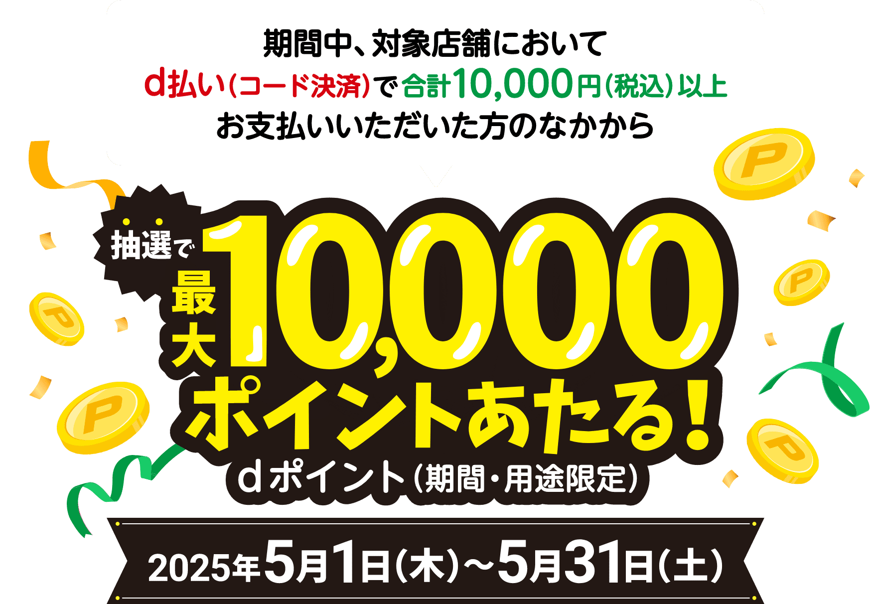 期間中、対象店舗においてd払い（コード決済）で合計10,000円（税込）以上お支払いいただいた方のなかから抽選で最大10,000ポイントあたる！ dポイント（期間・用途限定） 2025年5月1日（木）〜2025年5月31日（土）