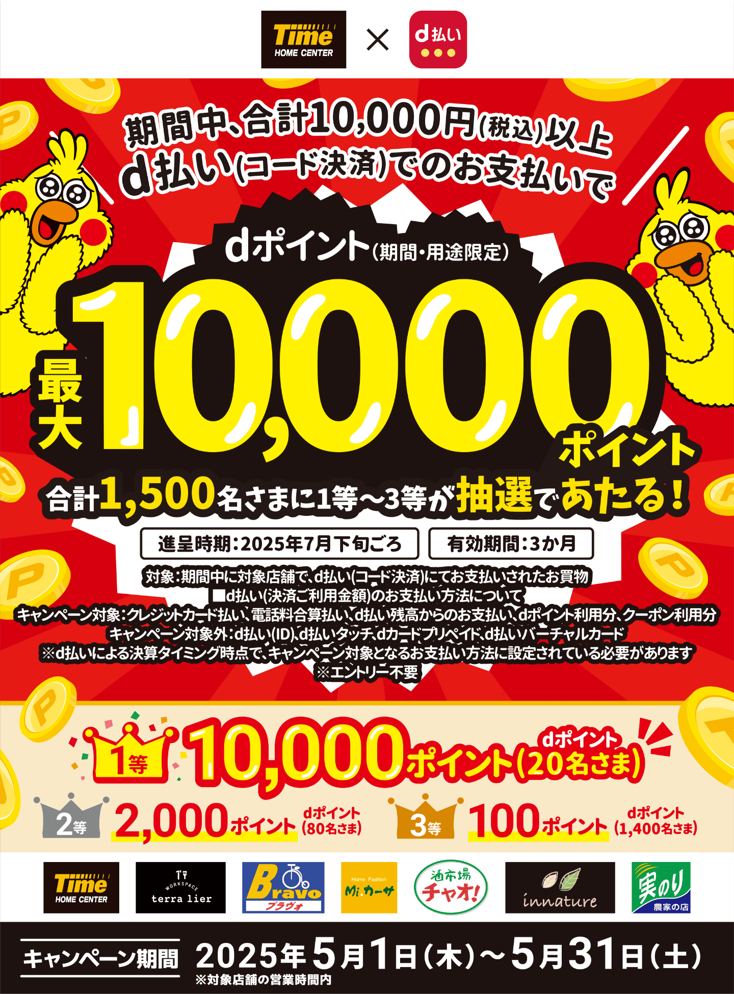 ホームセンタータイム × d払い 期間中、合計10,000円（税込）以上d払い（コード決済）でのお支払いでdポイント（期間・用途限定）最大10,000ポイント 合計1,500名さまに1等〜3等が抽選であたる！ 進呈時期：2025年7月下旬ごろ 有効期間：3か月 対象：期間中に対象店舗で、d払い（コード決済）にてお支払いされたお買物 ◼︎d払い（決済ご利用金額）のお支払い方法について キャンペーン対象：クレジットカード払い、電話料合算払い、d払い残高からのお支払い、dポイント利用分、クーポン利用分 キャンペーン対象外：d払い（iD）、d払い タッチ、dカード プリペイド、d払い バーチャルカード ※d払いによる決算タイミング時点で、キャンペーン対象となるお支払い方法に設定されている必要があります ※エントリー不要 1等：10,000ポイント dポイント（20名さま） 2等：2,000ポイント dポイント（80名さま） 3等：100ポイント dポイント（1,400名さま） ホームセンタータイム、テラリエ、自転車専門店 ブラヴォ、ホームファッション Mi.カーサ、酒市場チャオ！、インナチュレ、農家の店実のり 【キャンペーン期間：2025年5月1日（木）〜2025年5月31日（土） ※対象店舗の営業時間内】