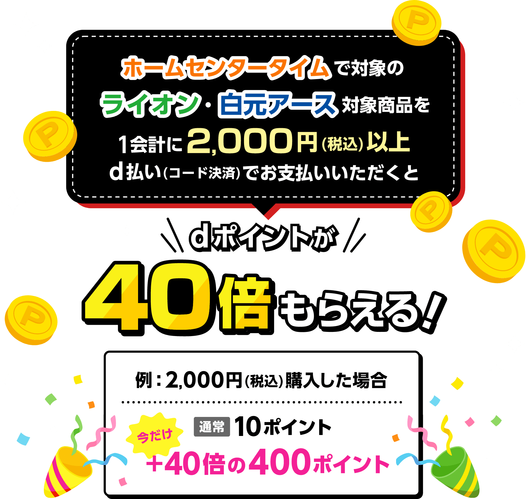 ホームセンタータイムで対象のライオン・白元アース対象商品を1会計に2,000円（税込）以上d払い（コード決済）でお支払いいただくとdポイントが40倍もらえる！ 例：2,000円（税込）購入した場合 通常10ポイント 今だけ＋40倍の400ポイント
