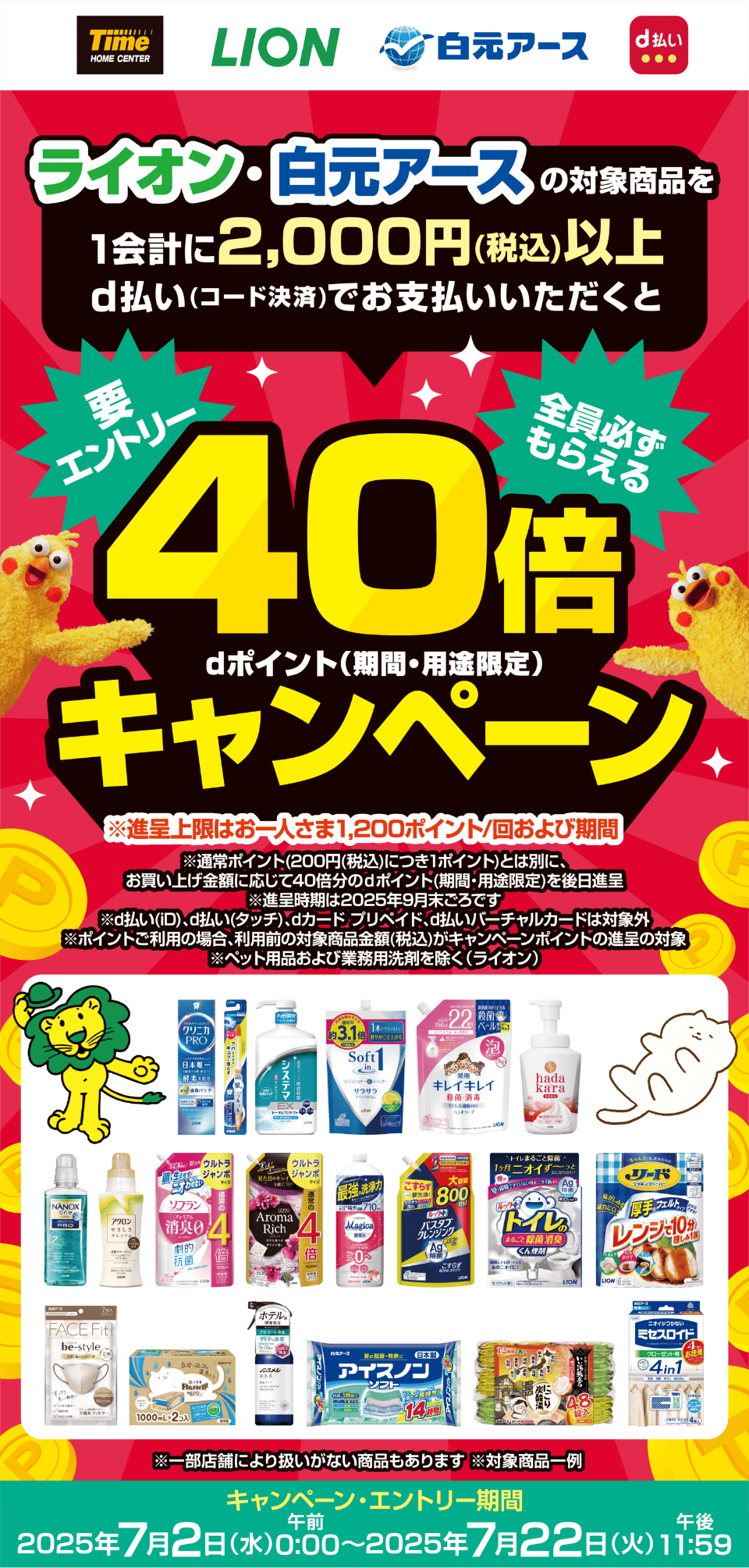 ホームセンタータイム LION 白元アース d払い 【要エントリー・全員必ずもらえる】ライオン・白元アースの対象商品を1会計に2,000円（税込）以上d払い（コード決済）でお支払いいただくと40倍dポイント（期間・用途限定）キャンペーン ※進呈上限はお一人さま1,200ポイント／回および期間 ※通常ポイント（200円（税込）につき1ポイント）とは別に、お買い上げ金額に応じて40倍分のdポイント（期間・用途限定）を後日進呈 ※進呈時期は2025年9月末ごろです ※d払い（iD）、d払い（タッチ）、dカード プリペイド、d払いバーチャルカードは対象外 ※ポイントご利用の場合、利用前の対象商品金額（税込）がキャンペーンポイントの進呈の対象 ※ペット用品および業務用洗剤を除く（ライオン） ※一部店舗により扱いがない商品もあります ※対象商品一例 【キャンペーン・エントリー期間：2025年7月2日（水）午前0：00〜2025年7月22日（火）午後11：59】