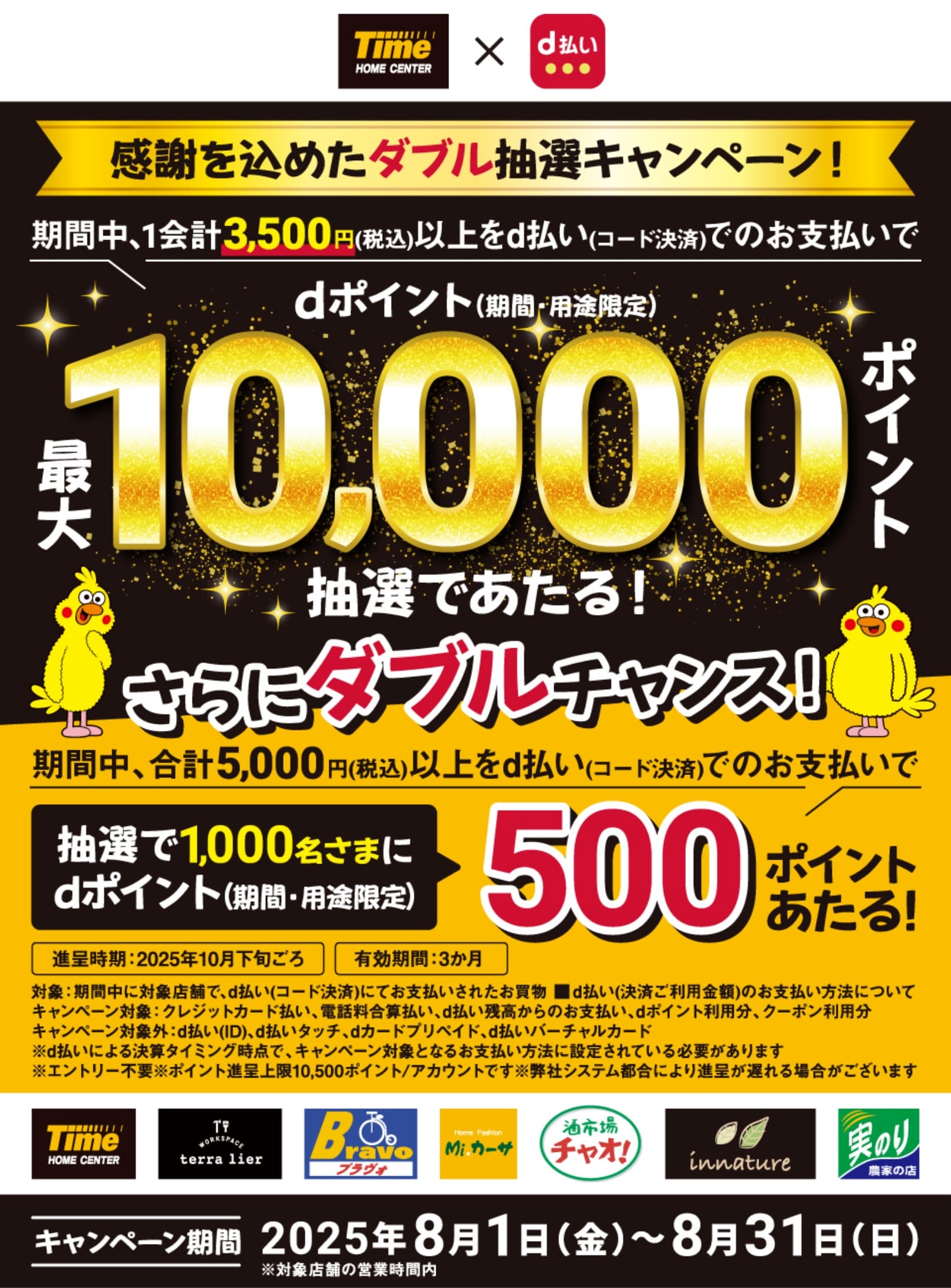 ホームセンタータイム × d払い 感謝を込めたダブル抽選キャンペーン！期間中、1会計3,500円（税込）以上をd払い（コード決済）でのお支払いでdポイント（期間・用途限定）最大10,000ポイント抽選であたる！ さらにダブルチャンス！期間中、合計5,000円（税込）以上をd払い（コード決済）でのお支払いで抽選で1,000名さまにdポイント（期間・用途限定）500ポイントあたる！進呈時期：2025年10月下旬ごろ 有効期間：3か月 対象：期間中に対象店舗で、d払い（コード決済）にてお支払いされたお買物 d払い（決済ご利用金額）のお支払い方法について キャンペーン対象：クレジットカード払い、電話料合算払い、d払い残高からのお支払い、dポイント利用分、クーポン利用分 キャンペーン対象外：d払い（iD）、d払いタッチ、dカード プリペイド、d払いバーチャルカード ※d払いによる決算タイミング時点で、キャンペーン対象となるお支払い方法に設定されている必要があります ※エントリー不要 ※ポイント進呈上限10,500ポイント／アカウントです 弊社システム都合により進呈が遅れる場合がございます【キャンペーン期間：2025年8月1日（金）〜8月31日（日）※対象店舗の営業時間内】
