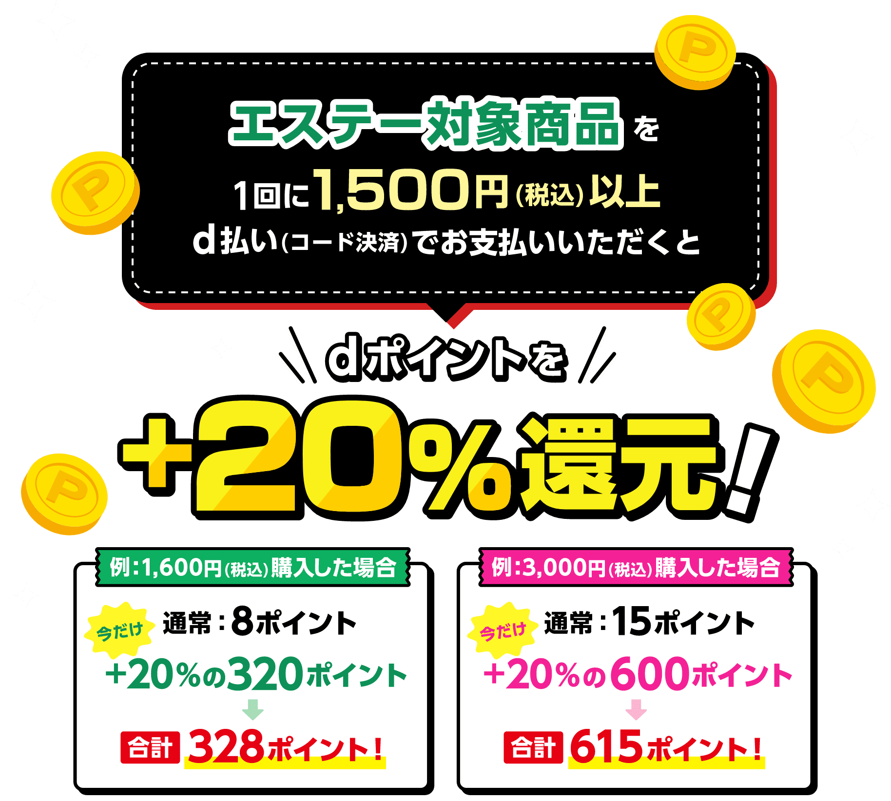 エステー対象商品を1回に1,500円（税込）以上d払い（コード決済）でお支払いいただくとdポイントを＋20％還元！ 例：1,600円（税込）購入した場合 通常8ポイント・今だけ＋20％の320ポイント→合計328ポイント！ 例：3,000円（税込）購入した場合 通常15ポイント・今だけ＋20％の600ポイント→合計615ポイント！