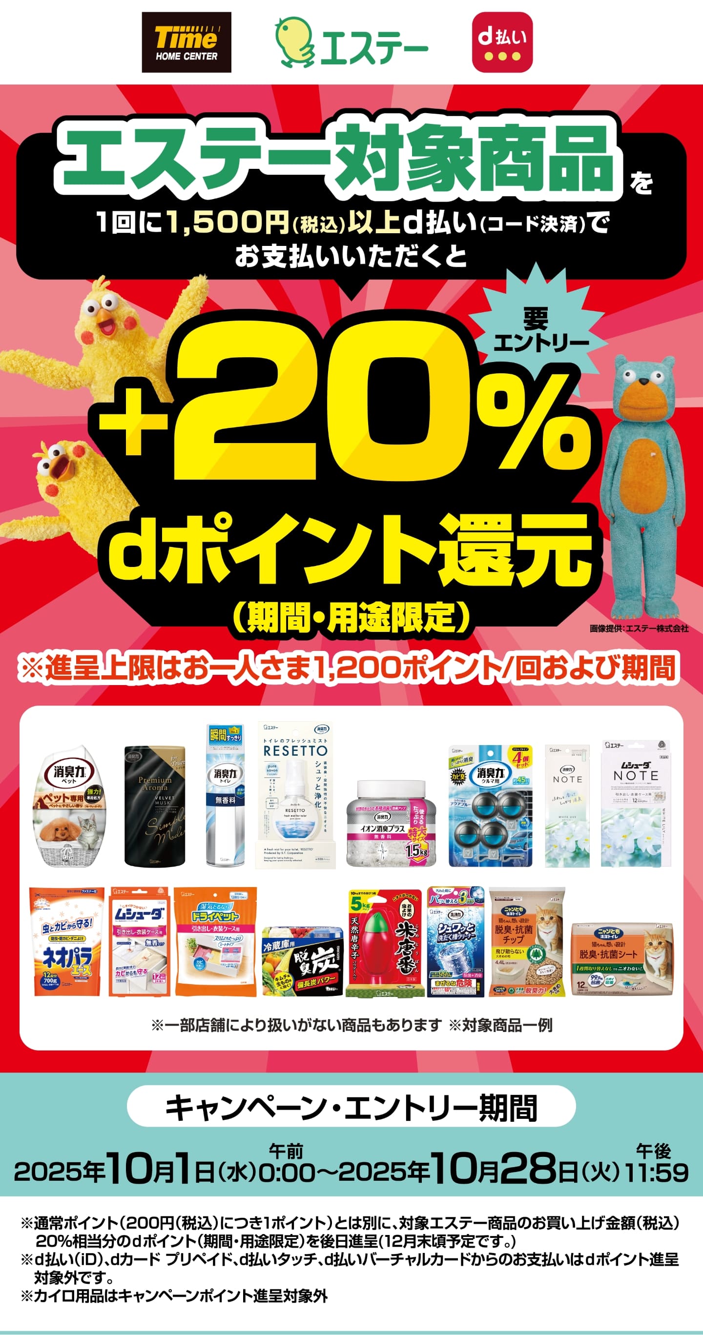 ホームセンタータイム エステー d払い 【要エントリー】エステー対象商品を1回に1,500円（税込）以上d払い（コード決済）でお支払いいただくと＋20％dポイント還元（期間・用途限定） ※進呈上限はお一人さま1,200ポイント／回および期間 ※一部店舗により扱いがない商品もあります ※対象商品一例 【キャンペーン・エントリー期間：2025年10月1日（水）午前0：00〜2025年10月28日（火）午後11：59】 ※通常ポイント（200円（税込）につき1ポイント）とは別に、対象エステー商品のお買い上げ金額（税込）20％相当分のdポイント（期間・用途限定）を後日進呈（12月末頃予定です。） ※d払い（iD）、dカード プリペイド、d払いタッチ、d払いバーチャルカードからのお支払いはdポイント進呈対象外です。 ※カイロ用品はキャンペーンポイント進呈対象外